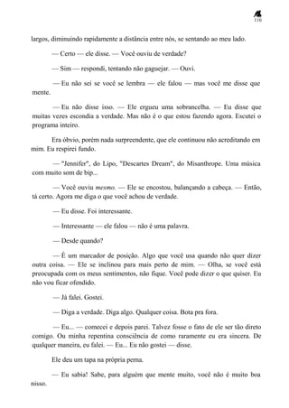 110
largos, diminuindo rapidamente a distância entre nós, se sentando ao meu lado.
— Certo — ele disse. — Você ouviu de verdade?
— Sim — respondi, tentando não gaguejar. — Ouvi.
— Eu não sei se você se lembra — ele falou — mas você me disse que
mente.
— Eu não disse isso. — Ele ergueu uma sobrancelha. — Eu disse que
muitas vezes escondia a verdade. Mas não é o que estou fazendo agora. Escutei o
programa inteiro.
Era óbvio, porém nada surpreendente, que ele continuou não acreditando em
mim. Eu respirei fundo.
— "Jennifer", do Lipo, "Descartes Dream", do Misanthrope. Uma música
com muito som de bip...
— Você ouviu mesmo. — Ele se encostou, balançando a cabeça. — Então,
tá certo. Agora me diga o que você achou de verdade.
— Eu disse. Foi interessante.
— Interessante — ele falou — não é uma palavra.
— Desde quando?
— É um marcador de posição. Algo que você usa quando não quer dizer
outra coisa. — Ele se inclinou para mais perto de mim. — Olha, se você está
preocupada com os meus sentimentos, não fique. Você pode dizer o que quiser. Eu
não vou ficar ofendido.
— Já falei. Gostei.
— Diga a verdade. Diga algo. Qualquer coisa. Bota pra fora.
— Eu... — comecei e depois parei. Talvez fosse o fato de ele ser tão direto
comigo. Ou minha repentina consciência de como raramente eu era sincera. De
qualquer maneira, eu falei. — Eu... Eu não gostei — disse.
Ele deu um tapa na própria perna.
— Eu sabia! Sabe, para alguém que mente muito, você não é muito boa
nisso.
 