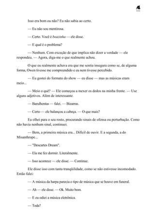 111
Isso era bom ou não? Eu não sabia ao certo.
— Eu não sou mentirosa.
— Certo. Você é boazinha — ele disse.
— E qual é o problema?
— Nenhum. Com exceção de que implica não dizer a verdade — ele
respondeu. — Agora, diga-me o que realmente achou.
O que eu realmente achava era que me sentia insegura como se, de alguma
forma, Owen tivesse me compreendido e eu nem tivesse percebido.
— Eu gostei do formato do show — eu disse — mas as músicas eram
meio...
— Meio o quê? — Ele começou a mexer os dedos na minha frente. — Use
alguns adjetivos. Além de interessante.
— Barulhentas — falei. — Bizarras.
— Certo — ele balançou a cabeça. — O que mais?
Eu olhei para o seu rosto, procurando sinais de ofensa ou perturbação. Como
não havia nenhum sinal, continuei.
— Bem, a primeira música era... Difícil de ouvir. E a segunda, a do
Misanthrope...
— "Descartes Dream".
— Ela me fez dormir. Literalmente.
— Isso acontece — ele disse. — Continue.
Ele disse isso com tanta tranqüilidade, como se não estivesse incomodado.
Então falei:
— A música da harpa parecia o tipo de música que se houve em funeral.
— Ah — ele disse. — Ok. Muito bom.
— E eu odiei a música eletrônica.
— Toda?
 