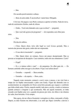 112
— Sim.
Ele sacudiu positivamente a cabeça.
— Bem, tá certo então. É um feedback muito bom. Obrigado.
E foi isso. Ele pegou o seu iPod e começou a apertar os botões. Nada de raiva,
nada de sentimentos feridos, nada de ofensa.
— Então... Você está chateado com o que eu disse? — perguntei.
— Que você não gostou do programa? — ele respondeu sem olhar para
mim.
— Sim.
Ele deu de ombros.
— Claro. Quero dizer, teria sido legal se você tivesse gostado. Mas a
maioria das pessoas não gosta, então não me surpreende.
— E isso não te incomoda? — perguntei.
— Não. Quero dizer, no começo, ficava um pouco decepcionado. Mas as
pessoas se recuperam de decepções. Caso contrário, todos nós nos mataríamos. Certo?
— O quê?
— Ei, e a música sobre o mar? — ele perguntou. Eu olhei para ele. — Os
homens cantando sobre navegar a céu aberto. O que você achou dessa?
— Estranha — respondi. — Bem estranha.
— Estranha — ele repetiu. — Hum, certo.
Naquele exato momento, comecei a ouvir vozes e passos, e me virei bem a
tempo de ver Sophie atravessando o pátio com Emily. Fiquei tão distraída com os
acontecimentos na companhia de Owen sexta-feira passada que esqueci o confronto
que tinha rolado antes. Porém, naquela manhã, indo para a escola, o medo se instaurou
quando comecei a imaginar o que aconteceria. Mas até aquele momento, só tinha
cruzado com Sophie uma vez e, quando ela passou por mim, me olhou e me chamou
de vadia, bem baixinho. O de sempre.
Mas agora, ela me olhava fixamente e arregalou os olhos, cutucando a Emily.
Depois, as duas ficaram me observando, e eu senti que fiquei vermelha e desviei o
 