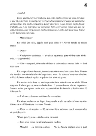 114
Annabel,
Eu só queria que você soubesse que sinto muito orgulho de você por tudo
o que já conseguiu. Gostaria que você não desanimasse por causa da campanha
da Mooshka. Era muito competitiva. Lindy disse isso, e eles gostam muito do seu
trabalho. Eu e ela marcamos de conversar hoje sobre outras coisas em que ela
está pensando. Elas me parecem muito animadoras. Conto tudo para você hoje à
noite. Tenha um ótimo dia.
— Más notícias?
Eu tomei um susto, depois olhei para cima e vi Owen parado na minha
frente.
— O quê?
— Você parece estressada — ele disse, apontando para o bilhete em minha
mão. — Algo errado?
— Não — respondi, dobrando o bilhete e colocando-o ao meu lado. — Está
tudo bem.
Ele se aproximou do muro, sentando-se não ao meu lado como tinha feito no
dia anterior, mas também não tão longe como antes. Eu observei enquanto ele tirou
o iPod do bolso e depois apoiou as palmas das mãos na grama.
Em meio a tudo isso, eu sabia que não tinha sido sincera na minha última
resposta. É claro que ele nunca saberia disso. E provavelmente não se importaria.
Mesmo assim, por alguma razão, senti necessidade de Reformular e Redirecionar. E
foi o que fiz.
— É só uma coisa com a minha mãe — eu disse.
Ele virou a cabeça e eu fiquei imaginando se ele me achava louca ou não
tinha a menor idéia do que eu estava falando.
— Coisa — ele repetiu. — Só para você ficar sabendo, esse é um marcador
de posição grave.
"Claro que é", pensei. Ainda assim, esclareci.
— Tem a ver com o meu trabalho como modelo.
— Modelo? — ele pareceu confuso. — Ah, tá. Aquele negócio sobre o qual
 