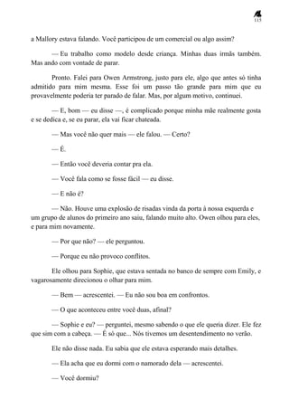 115
a Mallory estava falando. Você participou de um comercial ou algo assim?
— Eu trabalho como modelo desde criança. Minhas duas irmãs também.
Mas ando com vontade de parar.
Pronto. Falei para Owen Armstrong, justo para ele, algo que antes só tinha
admitido para mim mesma. Esse foi um passo tão grande para mim que eu
provavelmente poderia ter parado de falar. Mas, por algum motivo, continuei.
— E, bom — eu disse —, é complicado porque minha mãe realmente gosta
e se dedica e, se eu parar, ela vai ficar chateada.
— Mas você não quer mais — ele falou. — Certo?
— É.
— Então você deveria contar pra ela.
— Você fala como se fosse fácil — eu disse.
— E não é?
— Não. Houve uma explosão de risadas vinda da porta à nossa esquerda e
um grupo de alunos do primeiro ano saiu, falando muito alto. Owen olhou para eles,
e para mim novamente.
— Por que não? — ele perguntou.
— Porque eu não provoco conflitos.
Ele olhou para Sophie, que estava sentada no banco de sempre com Emily, e
vagarosamente direcionou o olhar para mim.
— Bem — acrescentei. — Eu não sou boa em confrontos.
— O que aconteceu entre você duas, afinal?
— Sophie e eu? — perguntei, mesmo sabendo o que ele queria dizer. Ele fez
que sim com a cabeça. — É só que... Nós tivemos um desentendimento no verão.
Ele não disse nada. Eu sabia que ele estava esperando mais detalhes.
— Ela acha que eu dormi com o namorado dela — acrescentei.
— Você dormiu?
 
