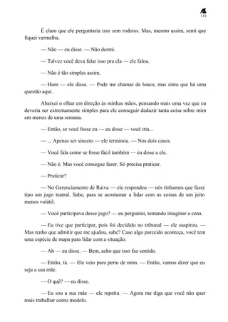 116
É claro que ele perguntaria isso sem rodeios. Mas, mesmo assim, senti que
fiquei vermelha.
— Não — eu disse. — Não dormi.
— Talvez você deva falar isso pra ela — ele falou.
— Não é tão simples assim.
— Hum — ele disse. — Pode me chamar de louco, mas sinto que há uma
questão aqui.
Abaixei o olhar em direção às minhas mãos, pensando mais uma vez que eu
deveria ser extremamente simples para ele conseguir deduzir tanta coisa sobre mim
em menos de uma semana.
— Então, se você fosse eu — eu disse — você iria...
— ... Apenas ser sincero — ele terminou. — Nos dois casos.
— Você fala como se fosse fácil também — eu disse a ele.
— Não é. Mas você consegue fazer. Só precisa praticar.
— Praticar?
— No Gerenciamento de Raiva — ele respondeu — nós tínhamos que fazer
tipo um jogo teatral. Sabe, para se acostumar a lidar com as coisas de um jeito
menos volátil.
— Você participava desse jogo? — eu perguntei, tentando imaginar a cena.
— Eu tive que participar, pois foi decidido no tribunal — ele suspirou. —
Mas tenho que admitir que me ajudou, sabe? Caso algo parecido aconteça, você tem
uma espécie de mapa para lidar com a situação.
— Ah — eu disse. — Bem, acho que isso faz sentido.
— Então, tá. — Ele veio para perto de mim. — Então, vamos dizer que eu
seja a sua mãe.
— O quê? — eu disse.
— Eu sou a sua mãe — ele repetiu. — Agora me diga que você não quer
mais trabalhar como modelo.
 