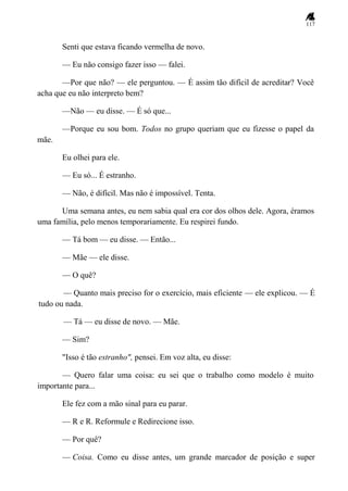 117
Senti que estava ficando vermelha de novo.
— Eu não consigo fazer isso — falei.
—Por que não? — ele perguntou. — É assim tão difícil de acreditar? Você
acha que eu não interpreto bem?
—Não — eu disse. — É só que...
—Porque eu sou bom. Todos no grupo queriam que eu fizesse o papel da
mãe.
Eu olhei para ele.
— Eu só... É estranho.
— Não, é difícil. Mas não é impossível. Tenta.
Uma semana antes, eu nem sabia qual era cor dos olhos dele. Agora, éramos
uma família, pelo menos temporariamente. Eu respirei fundo.
— Tá bom — eu disse. — Então...
— Mãe — ele disse.
— O quê?
— Quanto mais preciso for o exercício, mais eficiente — ele explicou. — É
tudo ou nada.
— Tá — eu disse de novo. — Mãe.
— Sim?
"Isso é tão estranho", pensei. Em voz alta, eu disse:
— Quero falar uma coisa: eu sei que o trabalho como modelo é muito
importante para...
Ele fez com a mão sinal para eu parar.
— R e R. Reformule e Redirecione isso.
— Por quê?
— Coisa. Como eu disse antes, um grande marcador de posição e super
 