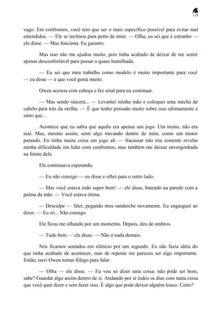 118
vago. Em confrontos, você tem que ser o mais específico possível para evitar mal
entendidos. — Ele se inclinou para perto de mim. — Olha, eu sei que é estranho —
ele disse. — Mas funciona. Eu garanto.
Mas isso não me ajudou muito, pois tinha acabado de deixar de me sentir
apenas desconfortável para passar a quase humilhada.
— Eu sei que meu trabalho como modelo é muito importante para você
— eu disse — e que você gosta muito.
Owen acenou com cabeça e fez sinal para eu continuar.
— Mas sendo sincera... — Levantei minha mão e coloquei uma mecha de
cabelo para trás da orelha. — É que tenho pensado muito sobre isso ultimamente e
sinto que...
Acontece que eu sabia que aquilo era apenas um jogo. Um treino, não era
real. Mas, mesmo assim, senti algo travando dentro de mim, como um motor
parando. Eu tinha muita coisa em jogo ali — fracassar não iria somente revelar
minha dificuldade em lidar com confrontos, mas também me deixar envergonhada
na frente dele.
Ele continuava esperando.
— Eu não consigo — eu disse e olhei para o outro lado.
— Mas você estava indo super bem! — ele disse, batendo na parede com a
palma da mão. — Você estava ótima.
— Desculpe — falei, pegando meu sanduíche novamente. Eu engasguei ao
dizer: — Eu só... Não consigo.
Ele ficou me olhando por um momento. Depois, deu de ombros.
— Tudo bem — ele disse. — Não é nada demais.
Nós ficamos sentados em silêncio por um segundo. Eu não fazia idéia do
que tinha acabado de acontecer, mas de repente me pareceu ser algo importante.
Então, ouvi Owen tomar fôlego para falar.
— Olha — ele disse. — Eu vou só dizer uma coisa: não pode ser bom,
sabe? Guardar algo assim dentro de si. Andando por aí todos os dias com tanta coisa
que você quer dizer e sem fazer isso. É algo que pode deixar alguém louco. Certo?
 