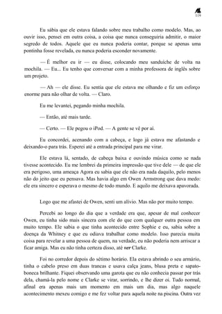 119
Eu sábia que ele estava falando sobre meu trabalho como modelo. Mas, ao
ouvir isso, pensei em outra coisa, a coisa que nunca conseguiria admitir, o maior
segredo de todos. Aquele que eu nunca poderia contar, porque se apenas uma
pontinha fosse revelada, eu nunca poderia esconder novamente.
— É melhor eu ir — eu disse, colocando meu sanduíche de volta na
mochila. — Eu... Eu tenho que conversar com a minha professora de inglês sobre
um projeto.
— Ah — ele disse. Eu sentia que ele estava me olhando e fiz um esforço
enorme para não olhar de volta. — Claro.
Eu me levantei, pegando minha mochila.
— Então, até mais tarde.
— Certo. — Ele pegou o iPod. — A gente se vê por aí.
Eu concordei, acenando com a cabeça, e logo já estava me afastando e
deixando-o para trás. Esperei até a entrada principal para me virar.
Ele estava lá, sentado, de cabeça baixa e ouvindo música como se nada
tivesse acontecido. Eu me lembrei da primeira impressão que tive dele — de que ele
era perigoso, uma ameaça Agora eu sabia que ele não era nada daquilo, pelo menos
não do jeito que eu pensava. Mas havia algo em Owen Armstrong que dava medo:
ele era sincero e esperava o mesmo de todo mundo. E aquilo me deixava apavorada.
Logo que me afastei de Owen, senti um alívio. Mas não por muito tempo.
Percebi ao longo do dia que a verdade era que, apesar de mal conhecer
Owen, eu tinha sido mais sincera com ele do que com qualquer outra pessoa em
muito tempo. Ele sabia o que tinha acontecido entre Sophie e eu, sabia sobre a
doença da Whitney e que eu odiava trabalhar como modelo. Isso parecia muita
coisa para revelar a uma pessoa de quem, na verdade, eu não poderia nem arriscar a
ficar amiga. Mas eu não tinha certeza disso, até ver Clarke.
Foi no corredor depois do sétimo horário. Ela estava abrindo o seu armário,
tinha o cabelo preso em duas trancas e usava calça jeans, blusa preta e sapato-
boneca brilhante. Fiquei observando uma garota que eu não conhecia passar por trás
dela, chamá-la pelo nome e Clarke se virar, sorrindo, e lhe dizer oi. Tudo normal,
afinal era apenas mais um momento em mais um dia, mas algo naquele
acontecimento mexeu comigo e me fez voltar para aquela noite na piscina. Outra vez
 