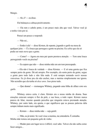 12
Margie.
— Ah, é? — eu disse.
Ela balançou a cabeça positivamente.
— Ela tem o cabelo preto, é um pouco mais alta que você. Talvez você já
a tenha visto por aí.
Pensei um pouco e respondi:
— Não sei...
— Então é ela! — disse Kirsten, de repente, jogando o garfo na mesa de
qualquer jeito. — É a louca que persegue a gente na piscina. Eu sabia que ela só
podia ser mais nova que a gente.
— Como? — Agora era meu pai quem prestava atenção. — Tem uma louca
perseguindo vocês na piscina?
— Eu espero que não — disse minha mãe em um tom preocupado.
—Ela não é louca de verdade — disse Kirsten. — E só uma garota que fica
sempre perto da gente. Dá até arrepio. Por exemplo, ela senta perto da gente, segue
a gente para todo lado e não fala nada. E está sempre tentando ouvir nossas
conversas. Eu já disse pra ela não encher, mas a menina simplesmente me ignora.
Não acredito que ela tenha só doze anos. Isso piora tudo.
— Que drama! — resmungou Whitney, pegando uma folha de alface com seu
garfo.
Whitney estava certa, é claro. Kirsten era a nossa rainha do drama. Suas
emoções estavam sempre à flor da pele, e sua boca, a todo vapor. Kirsten nunca
parava de falar, mesmo quando percebia que ninguém estava prestando atenção.
Whitney, por outro lado, era quieta, o que significava que as poucas palavras dela
sempre tinham muito mais significado.
— Kirsten — disse minha mãe — seja gentil.
— Mãe, eu já tentei. Se você visse a menina, me entenderia. É estranha.
Minha mãe tomou um pequeno gole de vinho.
— Mudar para um lugar novo é difícil, você sabe. Talvez ela não saiba como
fazer amigos...
 