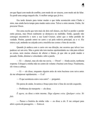 120
em que fiquei com medo do conflito, com medo de ser sincera, com medo até de falar.
Eu perdi uma amiga naquele dia. A melhor amiga que já tive.
Era tarde demais para tentar mudar o que tinha acontecido entre Clarke e
mim, mas ainda havia tempo para mudar outra coisa. Talvez a mim mesma. Então, fui
procurar Owen.
Em uma escola que tem mais de dois mil alunos, era fácil se perder e perder
outra pessoa, mas Owen realmente se destacava na multidão. Então, quando não
consegui encontrá-lo e nem a sua Land Cruiser, achei que o tinha perdido de
verdade. Porém, quando entrei no carro e saí pela rodovia principal, eu o vi. Ele
estava a pé, andando na calçada com a mochila nas costas e fone de ouvido.
Quando já andava com o carro em sua direção, me ocorreu que talvez isso
pudesse ser um erro. Mas a gente não tem muitas oportunidades na vida para refazer
as coisas, nem muitas chances de alterar o futuro, já que não se pode mudar o
passado. Então, diminuí a velocidade e abri a janela.
— Ei — chamei, mas ele não me ouviu. — Owen! — Ainda assim, nenhuma
resposta. Coloquei a minha mão no centro do volante e buzinei com força. Finalmente,
ele virou a cabeça.
— Ei — ele disse, enquanto alguém atrás de mim buzinou com raiva antes
de me ultrapassar rapidamente. — E aí?
— O que aconteceu com o seu carro? — perguntei.
Ele parou de andar, levantou o braço para tirar o fone do ouvido esquerdo.
— Problemas de transporte — ele disse.
É agora, eu disse a mim mesma. Diga alguma coisa. Qualquer coisa. Só
fale.
— Parece a história da minha vida — eu disse a ele. E me estiquei para
abrir a porta do passageiro. — Entra aí.
 