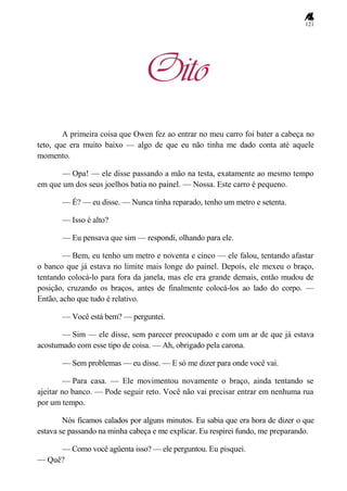 121
Oito
A primeira coisa que Owen fez ao entrar no meu carro foi bater a cabeça no
teto, que era muito baixo — algo de que eu não tinha me dado conta até aquele
momento.
— Opa! — ele disse passando a mão na testa, exatamente ao mesmo tempo
em que um dos seus joelhos batia no painel. — Nossa. Este carro é pequeno.
— É? — eu disse. — Nunca tinha reparado, tenho um metro e setenta.
— Isso é alto?
— Eu pensava que sim — respondi, olhando para ele.
— Bem, eu tenho um metro e noventa e cinco — ele falou, tentando afastar
o banco que já estava no limite mais longe do painel. Depois, ele mexeu o braço,
tentando colocá-lo para fora da janela, mas ele era grande demais, então mudou de
posição, cruzando os braços, antes de finalmente colocá-los ao lado do corpo. —
Então, acho que tudo é relativo.
— Você está bem? — perguntei.
— Sim — ele disse, sem parecer preocupado e com um ar de que já estava
acostumado com esse tipo de coisa. — Ah, obrigado pela carona.
— Sem problemas — eu disse. — E só me dizer para onde você vai.
— Para casa. — Ele movimentou novamente o braço, ainda tentando se
ajeitar no banco. — Pode seguir reto. Você não vai precisar entrar em nenhuma rua
por um tempo.
Nós ficamos calados por alguns minutos. Eu sabia que era hora de dizer o que
estava se passando na minha cabeça e me explicar. Eu respirei fundo, me preparando.
— Como você agüenta isso? — ele perguntou. Eu pisquei.
— Quê?
 