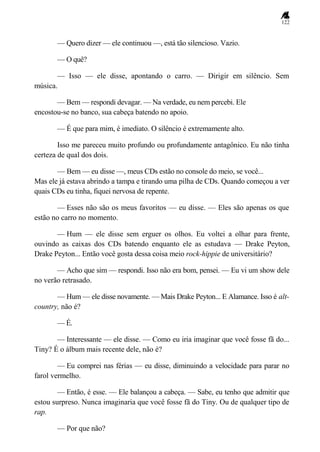 122
— Quero dizer — ele continuou —, está tão silencioso. Vazio.
— O quê?
— Isso — ele disse, apontando o carro. — Dirigir em silêncio. Sem
música.
— Bem — respondi devagar. — Na verdade, eu nem percebi. Ele
encostou-se no banco, sua cabeça batendo no apoio.
— É que para mim, é imediato. O silêncio é extremamente alto.
Isso me pareceu muito profundo ou profundamente antagônico. Eu não tinha
certeza de qual dos dois.
— Bem — eu disse —, meus CDs estão no console do meio, se você...
Mas ele já estava abrindo a tampa e tirando uma pilha de CDs. Quando começou a ver
quais CDs eu tinha, fiquei nervosa de repente.
— Esses não são os meus favoritos — eu disse. — Eles são apenas os que
estão no carro no momento.
— Hum — ele disse sem erguer os olhos. Eu voltei a olhar para frente,
ouvindo as caixas dos CDs batendo enquanto ele as estudava — Drake Peyton,
Drake Peyton... Então você gosta dessa coisa meio rock-hippie de universitário?
— Acho que sim — respondi. Isso não era bom, pensei. — Eu vi um show dele
no verão retrasado.
— Hum — ele disse novamente. — Mais Drake Peyton... E Alamance. Isso é alt-
country, não é?
— É.
— Interessante — ele disse. — Como eu iria imaginar que você fosse fã do...
Tiny? É o álbum mais recente dele, não é?
— Eu comprei nas férias — eu disse, diminuindo a velocidade para parar no
farol vermelho.
— Então, é esse. — Ele balançou a cabeça. — Sabe, eu tenho que admitir que
estou surpreso. Nunca imaginaria que você fosse fã do Tiny. Ou de qualquer tipo de
rap.
— Por que não?
 