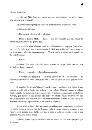 123
Ele deu de ombros.
— Não sei. Não devo ser muito bom em especulações, eu acho. Quem
gravou esse aqui pra você?
Dei uma olhada rápida para o disco e imediatamente reconheci a letra.
— Minha irmã Kirsten.
— Ela gosta de classic rock — ele disse.
— Desde o Ensino Médio — falei. — Ela teve durante anos um pôster do
Jimmy Page na parede do quarto dela.
— Ah. — Ele olhou a lista de músicas. — Mas ela tem bom gosto. Quero dizer,
tem Led Zeppelin aqui, mas pelo menos não é "Stairway to Heaven". Na verdade —
ele disse, parecendo estar impressionado — "Thank you" é a minha música preferida
do Led Zeppelin.
— Sério?
— Sério. Tem uma coisa de balada romântica brega. Meio irônica, mas
verdadeira. Posso colocar?
— Claro — respondi. — Obrigada por perguntar.
— Você tem que perguntar — ele disse, colocando o CD no aparelho. — Só
um verdadeiro babaca toma liberdades com o som do carro de outra pessoa. Isso é
sério.
O aparelho fez alguns "cliques" e então eu ouvi a música, bem baixo. Owen
esticou a mão até o botão do volume e me olhou. Quando sacudi a cabeça
positivamente, ele aumentou o som. Ao ouvir os primeiros acordes, senti saudades da
Kirsten, que durante o seu último ano cheio de rebeldia tinha desenvolvido uma
paixão pelo guitar rock dos anos 1970 e ouvia nesse mesmo volume o Dark Side of the
Moon do Pink Floyd repetidamente, e por semanas seguidas.
Ao me lembrar disso, olhei novamente para Owen, que estava batendo os dedos
no joelho como se tocasse bateria. Kirsten, é claro, nunca hesitaria em dizer o que
passava pela cabeça dela. Então, ouvindo a música dela, eu decidi seguir o seu
exemplo. Ou pelo menos tentar.
— Então, sobre hoje — eu disse. Ele me olhou. — Me desculpe pelo que
aconteceu.
 