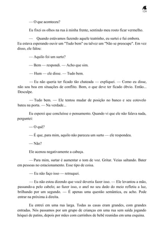 124
— O que aconteceu?
Eu fixei os olhos na rua à minha frente, sentindo meu rosto ficar vermelho.
— Quando estávamos fazendo aquele teatrinho, eu surtei e fui embora.
Eu estava esperando ouvir um "Tudo bem" ou talvez um "Não se preocupe". Em vez
disso, ele falou:
— Aquilo foi um surto?
— Bem — respondi. — Acho que sim.
— Hum — ele disse. — Tudo bem.
— Eu não queria ter ficado tão chateada — expliquei. — Como eu disse,
não sou boa em situações de conflito. Bom, o que deve ter ficado óbvio. Então...
Desculpe.
— Tudo bem. — Ele tentou mudar de posição no banco e seu cotovelo
bateu na porta. — Na verdade...
Eu esperei que concluísse o pensamento. Quando vi que ele não falava nada,
perguntei:
— O quê?
— É que, para mim, aquilo não pareceu um surto — ele respondeu.
— Não?
Ele acenou negativamente a cabeça.
— Para mim, surtar é aumentar o tom de voz. Gritar. Veias saltando. Bater
em pessoas no estacionamento. Esse tipo de coisa.
— Eu não faço isso — retruquei.
— Eu não estou dizendo que você deveria fazer isso. — Ele levantou a mão,
passando-a pelo cabelo; ao fazer isso, o anel no seu dedo do meio refletiu a luz,
brilhando por um segundo. — É apenas uma questão semântica, eu acho. Pode
entrar na próxima à direita.
Eu entrei em uma rua larga. Todas as casas eram grandes, com grandes
entradas. Nós passamos por um grupo de crianças em uma rua sem saída jogando
hóquei de patins, depois por mães com carrinhos de bebê reunidas em uma esquina.
 