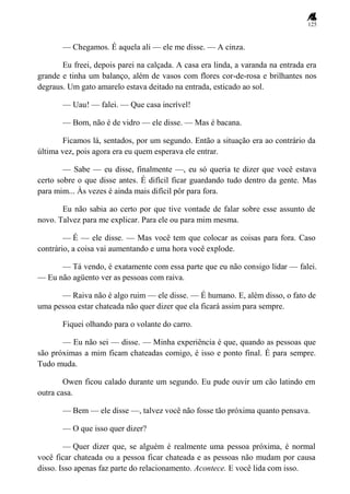 125
— Chegamos. É aquela ali — ele me disse. — A cinza.
Eu freei, depois parei na calçada. A casa era linda, a varanda na entrada era
grande e tinha um balanço, além de vasos com flores cor-de-rosa e brilhantes nos
degraus. Um gato amarelo estava deitado na entrada, esticado ao sol.
— Uau! — falei. — Que casa incrível!
— Bom, não é de vidro — ele disse. — Mas é bacana.
Ficamos lá, sentados, por um segundo. Então a situação era ao contrário da
última vez, pois agora era eu quem esperava ele entrar.
— Sabe — eu disse, finalmente —, eu só queria te dizer que você estava
certo sobre o que disse antes. É difícil ficar guardando tudo dentro da gente. Mas
para mim... Às vezes é ainda mais difícil pôr para fora.
Eu não sabia ao certo por que tive vontade de falar sobre esse assunto de
novo. Talvez para me explicar. Para ele ou para mim mesma.
— É — ele disse. — Mas você tem que colocar as coisas para fora. Caso
contrário, a coisa vai aumentando e uma hora você explode.
— Tá vendo, é exatamente com essa parte que eu não consigo lidar — falei.
— Eu não agüento ver as pessoas com raiva.
— Raiva não é algo ruim — ele disse. — É humano. E, além disso, o fato de
uma pessoa estar chateada não quer dizer que ela ficará assim para sempre.
Fiquei olhando para o volante do carro.
— Eu não sei — disse. — Minha experiência é que, quando as pessoas que
são próximas a mim ficam chateadas comigo, é isso e ponto final. É para sempre.
Tudo muda.
Owen ficou calado durante um segundo. Eu pude ouvir um cão latindo em
outra casa.
— Bem — ele disse —, talvez você não fosse tão próxima quanto pensava.
— O que isso quer dizer?
— Quer dizer que, se alguém é realmente uma pessoa próxima, é normal
você ficar chateada ou a pessoa ficar chateada e as pessoas não mudam por causa
disso. Isso apenas faz parte do relacionamento. Acontece. E você lida com isso.
 