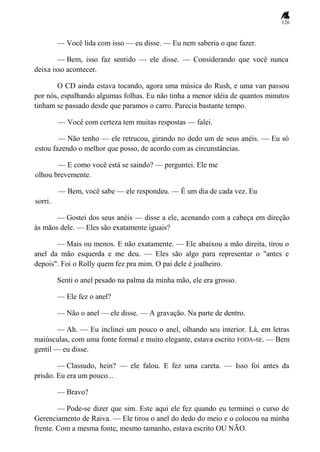126
— Você lida com isso — eu disse. — Eu nem saberia o que fazer.
— Bem, isso faz sentido — ele disse. — Considerando que você nunca
deixa isso acontecer.
O CD ainda estava tocando, agora uma música do Rush, e uma van passou
por nós, espalhando algumas folhas. Eu não tinha a menor idéia de quantos minutos
tinham se passado desde que paramos o carro. Parecia bastante tempo.
— Você com certeza tem muitas respostas — falei.
— Não tenho — ele retrucou, girando no dedo um de seus anéis. — Eu só
estou fazendo o melhor que posso, de acordo com as circunstâncias.
— E como você está se saindo? — perguntei. Ele me
olhou brevemente.
— Bem, você sabe — ele respondeu. — É um dia de cada vez. Eu
sorri.
— Gostei dos seus anéis — disse a ele, acenando com a cabeça em direção
às mãos dele. — Eles são exatamente iguais?
— Mais ou menos. E não exatamente. — Ele abaixou a mão direita, tirou o
anel da mão esquerda e me deu. — Eles são algo para representar o "antes e
depois". Foi o Rolly quem fez pra mim. O pai dele é joalheiro.
Senti o anel pesado na palma da minha mão, ele era grosso.
— Ele fez o anel?
— Não o anel — ele disse. — A gravação. Na parte de dentro.
— Ah. — Eu inclinei um pouco o anel, olhando seu interior. Lá, em letras
maiúsculas, com uma fonte formal e muito elegante, estava escrito FODA-SE. — Bem
gentil — eu disse.
— Classudo, hein? — ele falou. E fez uma careta. — Isso foi antes da
prisão. Eu era um pouco...
— Bravo?
— Pode-se dizer que sim. Este aqui ele fez quando eu terminei o curso de
Gerenciamento de Raiva. — Ele tirou o anel do dedo do meio e o colocou na minha
frente. Com a mesma fonte, mesmo tamanho, estava escrito OU NÃO.
 
