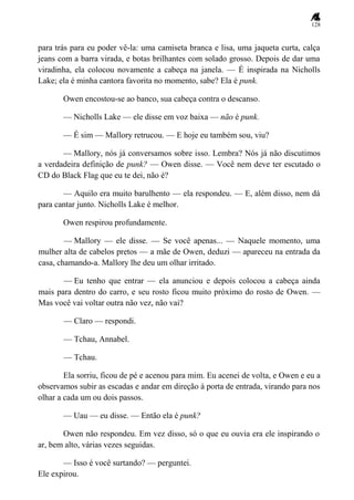 128
para trás para eu poder vê-la: uma camiseta branca e lisa, uma jaqueta curta, calça
jeans com a barra virada, e botas brilhantes com solado grosso. Depois de dar uma
viradinha, ela colocou novamente a cabeça na janela. — É inspirada na Nicholls
Lake; ela é minha cantora favorita no momento, sabe? Ela é punk.
Owen encostou-se ao banco, sua cabeça contra o descanso.
— Nicholls Lake — ele disse em voz baixa — não é punk.
— É sim — Mallory retrucou. — E hoje eu também sou, viu?
— Mallory, nós já conversamos sobre isso. Lembra? Nós já não discutimos
a verdadeira definição de punk? — Owen disse. — Você nem deve ter escutado o
CD do Black Flag que eu te dei, não é?
— Aquilo era muito barulhento — ela respondeu. — E, além disso, nem dá
para cantar junto. Nicholls Lake é melhor.
Owen respirou profundamente.
— Mallory — ele disse. — Se você apenas... — Naquele momento, uma
mulher alta de cabelos pretos — a mãe de Owen, deduzi — apareceu na entrada da
casa, chamando-a. Mallory lhe deu um olhar irritado.
— Eu tenho que entrar — ela anunciou e depois colocou a cabeça ainda
mais para dentro do carro, e seu rosto ficou muito próximo do rosto de Owen. —
Mas você vai voltar outra não vez, não vai?
— Claro — respondi.
— Tchau, Annabel.
— Tchau.
Ela sorriu, ficou de pé e acenou para mim. Eu acenei de volta, e Owen e eu a
observamos subir as escadas e andar em direção à porta de entrada, virando para nos
olhar a cada um ou dois passos.
— Uau — eu disse. — Então ela é punk?
Owen não respondeu. Em vez disso, só o que eu ouvia era ele inspirando o
ar, bem alto, várias vezes seguidas.
— Isso é você surtando? — perguntei.
Ele expirou.
 