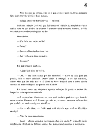 129
— Não. Isso sou eu irritado. Não sei o que acontece com ela. Irmãs parecem
ter o dom de irritar até você ficar maluco.
— Parece a história da minha vida — eu disse.
Mais um silêncio. Cada vez que ficávamos em silêncio, eu imaginava se essa
seria a hora em que ele iria se levantar, ir embora e esse momento acabaria. E cada
vez menos eu queria que chegasse ao fim.
Owen falou:
— Você diz isso muito, sabia?
— O quê?
— Parece a história da minha vida.
— Foi você quem disse primeiro.
— Eu disse?
Fiz que sim com a cabeça.
— Aquele dia, atrás da escola.
— Ah. — Ele ficou calado por um momento. — Sabe, se você pára pra
pensar, isso é meio estranho. Quero dizer, a intenção é de ser solidário,
certo? Mas por um lado não é. É como se você dissesse para a outra pessoa
que não há nada de original no que ela está dizendo.
Eu pensei sobre isso enquanto algumas crianças de patins e bastões de
hóquei no ombro passaram voando.
— É — eu disse, finalmente —, mas você também pode enxergar isso de
outra maneira. Como se você dissesse que não importa como as coisas andam ruins
pro seu lado, eu ainda consigo me identificar.
— Ah — ele disse. — Então você está dizendo que você se identifica
comigo?
— Não. De maneira nenhuma.
— Legal — ele riu, virando a cabeça para olhar pela janela. Vi seu perfil muito
rapidamente e lembrei-me de todos aqueles dias que passei observando-o a distância.
 