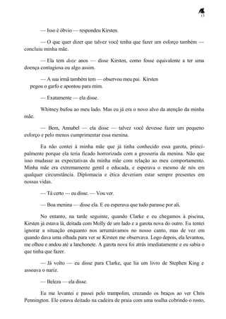 13
— Isso é óbvio — respondeu Kirsten.
— O que quer dizer que talvez você tenha que fazer um esforço também —
concluiu minha mãe.
— Ela tem doze anos — disse Kirsten, como fosse equivalente a ter uma
doença contagiosa ou algo assim.
— A sua irmã também tem — observou meu pai. Kirsten
pegou o garfo e apontou para mim.
— Exatamente — ela disse.
Whitney bufou ao meu lado. Mas eu já era o novo alvo da atenção da minha
mãe.
— Bem, Annabel — ela disse — talvez você devesse fazer um pequeno
esforço e pelo menos cumprimentar essa menina.
Eu não contei à minha mãe que já tinha conhecido essa garota, princi-
palmente porque ela teria ficado horrorizada com a grosseria da menina. Não que
isso mudasse as expectativas da minha mãe com relação ao meu comportamento.
Minha mãe era extremamente gentil e educada, e esperava o mesmo de nós em
qualquer circunstância. Diplomacia e ética deveriam estar sempre presentes em
nossas vidas.
— Tá certo — eu disse. — Vou ver.
— Boa menina — disse ela. E eu esperava que tudo parasse por ali.
No entanto, na tarde seguinte, quando Clarke e eu chegamos à piscina,
Kirsten já estava lá, deitada com Molly de um lado e a garota nova do outro. Eu tentei
ignorar a situação enquanto nos arrumávamos no nosso canto, mas de vez em
quando dava uma olhada para ver se Kirsten me observava. Logo depois, ela levantou,
me olhou e andou até a lanchonete. A garota nova foi atrás imediatamente e eu sabia o
que tinha que fazer.
— Já volto — eu disse para Clarke, que lia um livro de Stephen King e
assoava o nariz.
— Beleza — ela disse.
Eu me levantei e passei pelo trampolim, cruzando os braços ao ver Chris
Pennington. Ele estava deitado na cadeira de praia com uma toalha cobrindo o rosto,
 