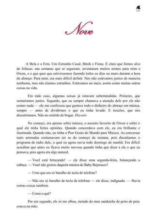 131
Nove
A Bela e a Fera. Um Estranho Casal. Shrek e Fiona. É claro que fomos alvo
de fofocas: nas semanas que se seguiram, inventaram muitos nomes para mim e
Owen, e o que quer que estivéssemos fazendo todos os dias no muro durante a hora
do almoço. Para mim, era mais difícil definir. Nós não estávamos juntos de maneira
nenhuma, mas não éramos estranhos. Estávamos no meio, assim como muitas outras
coisas na vida.
Em todo caso, algumas coisas já estavam subentendidas. Primeiro, que
sentaríamos juntos. Segundo, que eu sempre chamava a atenção dele por ele não
comer nada — ele me confessou que gastava todo o dinheiro do almoço em música,
sempre — antes de dividirmos o que eu tinha levado. E terceiro, que nós
discutiríamos. Não no sentido de brigar. Discutir.
No começo, era apenas sobre música, o assunto favorito de Owen e sobre o
qual ele tinha fortes opiniões. Quando concordava com ele, eu era brilhante e
iluminada. Quando não, eu tinha o Pior Gosto do Mundo para Música. As conversas
mais animadas costumavam ser as do começo da semana, pois discutíamos o
programa de rádio dele, o qual eu agora ouvia todo domingo de manhã. Era difícil
acreditar que antes eu ficava muito nervosa quando tinha que dizer a ele o que eu
pensava, pois agora era algo natural.
— Você está brincando! — ele disse uma segunda-feira, balançando a
cabeça. — Você não gostou daquela música do Baby Bejesuses?
— Uma que era só barulho de tecla de telefone?
— Não era só barulho de tecla de telefone — ele disse, indignado. — Havia
outras coisas também.
— Como o quê?
Por um segundo, ele só me olhou, metade do meu sanduíche de peito de peru
estava na mão.
 