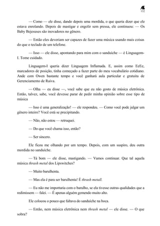132
— Como — ele disse, dando depois uma mordida, o que queria dizer que ele
estava enrolando. Depois de mastigar e engolir sem pressa, ele continuou: — Os
Baby Bejesuses são inovadores no gênero.
— Então eles deveriam ser capazes de fazer uma música usando mais coisas
do que o teclado de um telefone.
— Isso — ele disse, apontando para mim com o sanduíche — é Linguagem-
I. Tome cuidado.
Linguagem-I queria dizer Linguagem Inflamada. E, assim como EeEe,
marcadores de posição, tinha começado a fazer parte do meu vocabulário cotidiano.
Ande com Owen bastante tempo e você ganhará aula particular e gratuita de
Gerenciamento de Raiva.
— Olha — eu disse —, você sabe que eu não gosto de música eletrônica.
Então, talvez, sabe, você devesse parar de pedir minha opinião sobre esse tipo de
música
— Isso é uma generalização! — ele respondeu. — Como você pode julgar um
gênero inteiro? Você está se precipitando.
— Não, não estou — retruquei.
— Do que você chama isso, então?
— Ser sincero.
Ele ficou me olhando por um tempo. Depois, com um suspiro, deu outra
mordida no sanduíche.
— Tá bom — ele disse, mastigando. — Vamos continuar. Que tal aquela
música thrash metal dos Lipswitches?
— Muito barulhenta.
— Mas ela é para ser barulhenta! É thrash metall.
— Eu não me importaria com o barulho, se ela tivesse outras qualidades que a
redimissem — falei. — É apenas alguém gemendo muito alto.
Ele colocou o pouco que faltava do sanduíche na boca.
— Então, nem música eletrônica nem thrash metal — ele disse. — O que
sobra?
 