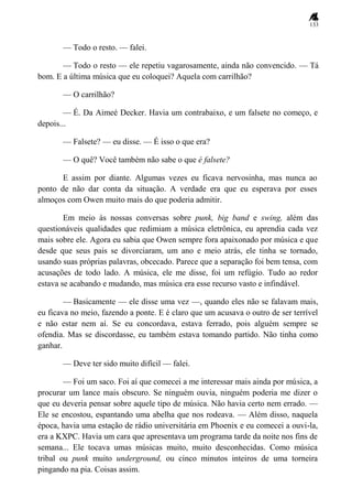 133
— Todo o resto. — falei.
— Todo o resto — ele repetiu vagarosamente, ainda não convencido. — Tá
bom. E a última música que eu coloquei? Aquela com carrilhão?
— O carrilhão?
— É. Da Aimeé Decker. Havia um contrabaixo, e um falsete no começo, e
depois...
— Falsete? — eu disse. — É isso o que era?
— O quê? Você também não sabe o que é falsete?
E assim por diante. Algumas vezes eu ficava nervosinha, mas nunca ao
ponto de não dar conta da situação. A verdade era que eu esperava por esses
almoços com Owen muito mais do que poderia admitir.
Em meio às nossas conversas sobre punk, big band e swing, além das
questionáveis qualidades que redimiam a música eletrônica, eu aprendia cada vez
mais sobre ele. Agora eu sabia que Owen sempre fora apaixonado por música e que
desde que seus pais se divorciaram, um ano e meio atrás, ele tinha se tornado,
usando suas próprias palavras, obcecado. Parece que a separação foi bem tensa, com
acusações de todo lado. A música, ele me disse, foi um refúgio. Tudo ao redor
estava se acabando e mudando, mas música era esse recurso vasto e infindável.
— Basicamente — ele disse uma vez —, quando eles não se falavam mais,
eu ficava no meio, fazendo a ponte. E é claro que um acusava o outro de ser terrível
e não estar nem aí. Se eu concordava, estava ferrado, pois alguém sempre se
ofendia. Mas se discordasse, eu também estava tomando partido. Não tinha como
ganhar.
— Deve ter sido muito difícil — falei.
— Foi um saco. Foi aí que comecei a me interessar mais ainda por música, a
procurar um lance mais obscuro. Se ninguém ouvia, ninguém poderia me dizer o
que eu deveria pensar sobre aquele tipo de música. Não havia certo nem errado. —
Ele se encostou, espantando uma abelha que nos rodeava. — Além disso, naquela
época, havia uma estação de rádio universitária em Phoenix e eu comecei a ouvi-la,
era a KXPC. Havia um cara que apresentava um programa tarde da noite nos fins de
semana... Ele tocava umas músicas muito, muito desconhecidas. Como música
tribal ou punk muito underground, ou cinco minutos inteiros de uma torneira
pingando na pia. Coisas assim.
 