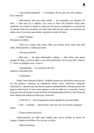 134
— Uma torneira pingando? — eu perguntei. Ele fez que sim com a cabeça. —
Isso é música?
— Obviamente, não para todo mundo — ele respondeu, me olhando. Eu
sorri. — Mas esse era o objetivo. Era como se fosse um território nunca antes
explorado. Eu comecei a anotar as coisas que ele tocava no programa e a procurá-las
na internet. Pude me concentrar em outra coisa além do que estava acontecendo em
minha casa. E era ótimo para abafar a gritaria no andar de baixo.
— Sério? Gritaria?
Ele ergueu os ombros.
— Não era o tempo todo assim. Mas com certeza havia surtos dos dois
lados. Honestamente, o silêncio era pior.
— Pior que a gritaria?
—Bem pior — ele disse, balançando a cabeça. — Quer dizer, pelo menos
quando há briga, é possível saber o que está acontecendo. Ou ter uma idéia. Silêncio
é... Pode ser qualquer coisa. É que é...
— Ensurdecedor — eu concluí por ele. Ele
apontou o dedo para mim.
— Exatamente.
Então, Owen detestava silêncio. Também constava na sua lista de coisas de que
ele não gostava: manteiga de amendoim (muito seca), mentirosos (dispensa
explicações), e pessoas que não davam gorjetas (aparentemente, entregar pizzas não
pagava muito bem). E estes eram apenas os que eu sabia até o momento. Talvez
fosse por causa do tempo em que ele ficou no Gerenciamento de Raiva, mas Owen era
muito aberto com relação às coisas que o irritavam.
— Você não é? — ele me perguntou um dia, quando fiz essa observação.
— Não — respondi. — Quero dizer, acho que sou com relação a algumas
coisas.
— O que te deixa com raiva?
Instintivamente, eu olhei para Sophie, que estava sentada no banco de
sempre e falando ao telefone. Em voz alta, eu disse:
— Música eletrônica.
 