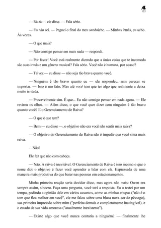 135
— Rá-rá — ele disse. — Fala sério.
— Eu não sei. — Peguei o final do meu sanduíche. — Minhas irmãs, eu acho.
Às vezes.
— O que mais?
— Não consigo pensar em mais nada — respondi.
— Por favor! Você está realmente dizendo que a única coisa que te incomoda
são suas irmãs e um gênero musical? Fala sério. Você não é humana, por acaso?
— Talvez — eu disse — não seja tão brava quanto você.
— Ninguém é tão bravo quanto eu — ele respondeu, sem parecer se
importar. — Isso é um fato. Mas até você tem que ter algo que realmente a deixa
muito irritada.
— Provavelmente sim. É que... Eu não consigo pensar em nada agora. — Ele
revirou os olhos. — Além disso, o que você quer dizer com ninguém é tão bravo
quanto você? E o Gerenciamento de Raiva?
— O que é que tem?
— Bem — eu disse —, o objetivo não era você não sentir mais raiva?
— O objetivo do Gerenciamento de Raiva não é impedir que você sinta mais
raiva.
—Não?
Ele fez que não com cabeça.
— Não. A raiva é inevitável. O Gerenciamento de Raiva é isso mesmo o que o
nome diz: o objetivo é fazer você aprender a lidar com ela. Expressada de uma
maneira mais produtiva do que bater nas pessoas em estacionamentos.
Minha primeira reação seria duvidar disso, mas agora não mais: Owen era
sempre assim, sincero. Faça uma pergunta, você terá a resposta. Eu o testei por um
tempo, pedindo a opinião dele em vários assuntos, como as minhas roupas ("não é o
tom que fica melhor em você", ele me falou sobre uma blusa nova cor de pêssego),
sua primeira impressão sobre mim ("perfeita demais e completamente inatingível), e
o estado de sua vida amorosa ("atualmente inexistente").
— Existe algo que você nunca contaria a ninguém? — finalmente lhe
 