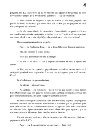 136
perguntei um dia, logo depois de ele ter me dito, que apesar de ter gostado do meu
novo corte de cabelo, ele o preferia mais comprido. — De jeito nenhum?
— Você acabou de perguntar o que eu achava — ele disse, pegando um
pretzel de dentro de um saco que estava entre nós. — Por que me pergunta, se você
não quer que eu seja sincero?
— Eu não estou falando do meu cabelo. Estou falando em geral — Ele me
deu um olhar desconfiado, colocando o pretzel na boca. — É sério, você nunca pensou
que talvez não devesse contar algo? Que talvez não fosse a coisa certa a fazer?
Ele pensou nisso durante um segundo.
— Não — ele finalmente disse. — Eu já disse. Não gosto de gente mentirosa.
— Mas não é mentir. É só não contar.
— Você está dizendo que há uma diferença?
— Há sim — eu disse. — Um é enganar ativamente. O outro é apenas não
contar.
— Sim, mas — ele respondeu, pegando outro pretzel —, mesmo assim você
está participando de uma enganação. A menos que seja apenas para você mesmo.
Certo?
Eu só olhei para ele, pensando nisso.
— Eu não sei — disse, devagar.
— Na verdade — ele continuou — isso é pior do que mentir, se você pensar
bem. Quero dizer, você tem que pelo menos dizer a verdade a si mesmo. Se você não
pode confiar em si mesmo, em quem você pode confiar? Entende?
Eu nunca conseguiria dizer isso a ele, mas Owen me inspirou. As pequenas
mentiras inocentes que eu contava diariamente e as coisas que eu guardava para
mim cada vez que não era completamente sincera — agora eu tinha plena consciência
de cada uma delas. Agora eu também sabia como é bom dizer para alguém o que eu
realmente pensava. Mesmo se fosse só sobre música. Ou não.
Um dia, durante, o almoço, Owen encostou a mochila no muro, abriu-a e
pegou uma pilha de CDs.
— Aqui — ele disse, entregando-os para mim. — Para você.
 