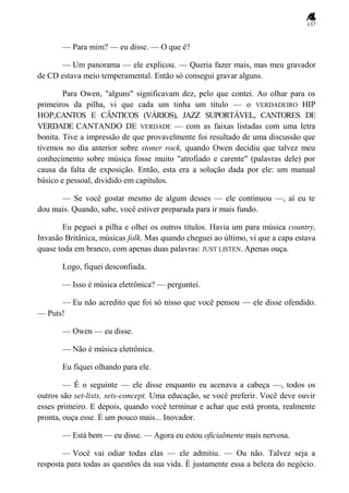 137
— Para mim? — eu disse. — O que é?
— Um panorama — ele explicou. — Queria fazer mais, mas meu gravador
de CD estava meio temperamental. Então só consegui gravar alguns.
Para Owen, "alguns" significavam dez, pelo que contei. Ao olhar para os
primeiros da pilha, vi que cada um tinha um título — o VERDADEIRO HIP
HOP,CANTOS E CÂNTICOS (VÁRIOS), JAZZ SUPORTÁVEL, CANTORES DE
VERDADE CANTANDO DE VERDADE — com as faixas listadas com uma letra
bonita. Tive a impressão de que provavelmente foi resultado de uma discussão que
tivemos no dia anterior sobre stoner rock, quando Owen decidiu que talvez meu
conhecimento sobre música fosse muito "atrofiado e carente" (palavras dele) por
causa da falta de exposição. Então, esta era a solução dada por ele: um manual
básico e pessoal, dividido em capítulos.
— Se você gostar mesmo de algum desses — ele continuou —, aí eu te
dou mais. Quando, sabe, você estiver preparada para ir mais fundo.
Eu peguei a pilha e olhei os outros títulos. Havia um para música country,
Invasão Britânica, músicas folk. Mas quando cheguei ao último, vi que a capa estava
quase toda em branco, com apenas duas palavras: JUST LISTEN. Apenas ouça.
Logo, fiquei desconfiada.
— Isso é música eletrônica? — perguntei.
— Eu não acredito que foi só nisso que você pensou — ele disse ofendido.
— Puts!
— Owen — eu disse.
— Não é música eletrônica.
Eu fiquei olhando para ele.
— É o seguinte — ele disse enquanto eu acenava a cabeça —, todos os
outros são set-lists, sets-concept. Uma educação, se você preferir. Você deve ouvir
esses primeiro. E depois, quando você terminar e achar que está pronta, realmente
pronta, ouça esse. É um pouco mais... Inovador.
— Está bem — eu disse. — Agora eu estou oficialmente mais nervosa.
— Você vai odiar todas elas — ele admitiu. — Ou não. Talvez seja a
resposta para todas as questões da sua vida. É justamente essa a beleza do negócio.
 