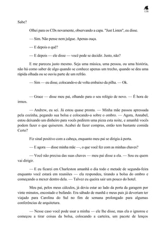 138
Sabe?
Olhei para os CDs novamente, observando a capa. "Just Listen", eu disse.
— Sim. Não pense nem julgue. Apenas ouça.
— E depois o quê?
— E depois — ele disse — você pode se decidir. Justo, não?
E me pareceu justo mesmo. Seja uma música, uma pessoa, ou uma história,
não há como saber de algo quando se conhece apenas um trecho, quando se deu uma
rápida olhada ou se ouviu parte de um refrão.
— Sim — eu disse, colocando-o de volta embaixo da pilha. — Ok.
— Grace — disse meu pai, olhando para o seu relógio de novo. — É hora de
irmos.
— Andrew, eu sei. Já estou quase pronta. — Minha mãe passou apressada
pela cozinha, pegando sua bolsa e colocando-a sobre o ombro. — Agora, Annabel,
estou deixando um dinheiro para vocês pedirem uma pizza esta noite, e amanhã vocês
podem fazer o que quiserem. Acabei de fazer compras, então tem bastante comida
Certo?
Fiz sinal positivo com a cabeça, enquanto meu pai se dirigia à porta.
— E agora — disse minha mãe —, o que você fez com as minhas chaves?
— Você não precisa das suas chaves — meu pai disse a ela. — Sou eu quem
vai dirigir.
— E eu ficarei em Charleston amanhã o dia todo e metade de segunda-feira
enquanto você estará em reuniões — ela respondeu, tirando a bolsa do ombro e
começando a mexer dentro dela. — Talvez eu queira sair um pouco do hotel.
Meu pai, pelos meus cálculos, já devia estar ao lado da porta da garagem por
vinte minutos, encostado e bufando. Era sábado de manhã e meus pais já deveriam ter
viajado para Carolina do Sul no fim de semana prolongado para algumas
conferências de arquitetura.
— Nesse caso você pode usar a minha — ele lhe disse, mas ela o ignorou e
começou a tirar coisas da bolsa, colocando a carteira, um pacote de lenços
 
