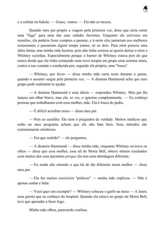 139
e o celular no balcão. — Grace, vamos. — Ela não se mexeu.
Quando meu pai propôs a viagem pela primeira vez, disse que seria como
uma "fuga" para uma das suas cidades favoritas. Enquanto ele estivesse em
reuniões, ela poderia fazer compras e passear, e à noite eles jantariam nos melhores
restaurantes e passariam algum tempo juntos, só os dois. Para mim parecia uma
idéia ótima, mas minha mãe hesitou, pois não tinha certeza se queria deixar a mim e
Whitney sozinhas. Especialmente porque o humor de Whitney estava pior do que
nunca desde que ela tinha começado uma nova terapia em grupo uma semana antes,
contra a sua vontade e conduzida por, segundo ela própria, uma "louca".
— Whitney, por favor — disse minha mãe certa noite durante o jantar,
quando o assunto surgiu pela primeira vez. — A doutora Hammond acha que esse
grupo pode realmente te ajudar.
— A doutora Hammond é uma idiota — respondeu Whitney. Meu pai lhe
lançou um olhar bravo, mas ela, se viu, o ignorou completamente. — Eu conheço
pessoas que trabalharam com essa mulher, mãe. Ela é louca de pedra.
— É difícil acreditar nisso — disse meu pai.
— Pois eu acredito. Ela nem é psiquiatra de verdade. Muitos médicos que
estão no meu programa acham que ela não bate bem. Seus métodos são
extremamente ortodoxos.
— Em que sentido? — ele perguntou.
— A doutora Hammond — disse minha mãe, enquanto Whitney revirava os
olhos — disse que essa mulher, essa tal de Moira Bell, obteve ótimos resultados
com muitos dos seus pacientes porque ela tem uma abordagem diferente.
— Eu ainda não entendo o que há de tão diferente nessa mulher — disse
meu pai.
— Ela faz muitos exercícios "práticos" — minha mãe explicou. — Não é
apenas sentar e falar.
— Você quer um exemplo? — Whitney colocou o garfo na mesa — A Janet,
uma garota que eu conheço do hospital. Quando ela estava no grupo da Moira Bell,
teve que aprender a fazer fogo.
Minha mãe olhou, parecendo confusa.
 