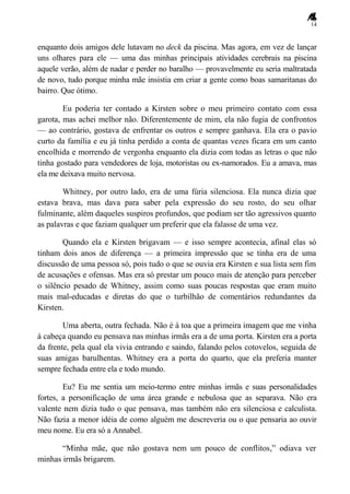 14
enquanto dois amigos dele lutavam no deck da piscina. Mas agora, em vez de lançar
uns olhares para ele — uma das minhas principais atividades cerebrais na piscina
aquele verão, além de nadar e perder no baralho — provavelmente eu seria maltratada
de novo, tudo porque minha mãe insistia em criar a gente como boas samaritanas do
bairro. Que ótimo.
Eu poderia ter contado a Kirsten sobre o meu primeiro contato com essa
garota, mas achei melhor não. Diferentemente de mim, ela não fugia de confrontos
— ao contrário, gostava de enfrentar os outros e sempre ganhava. Ela era o pavio
curto da família e eu já tinha perdido a conta de quantas vezes ficara em um canto
encolhida e morrendo de vergonha enquanto ela dizia com todas as letras o que não
tinha gostado para vendedores de loja, motoristas ou ex-namorados. Eu a amava, mas
ela me deixava muito nervosa.
Whitney, por outro lado, era de uma fúria silenciosa. Ela nunca dizia que
estava brava, mas dava para saber pela expressão do seu rosto, do seu olhar
fulminante, além daqueles suspiros profundos, que podiam ser tão agressivos quanto
as palavras e que faziam qualquer um preferir que ela falasse de uma vez.
Quando ela e Kirsten brigavam — e isso sempre acontecia, afinal elas só
tinham dois anos de diferença — a primeira impressão que se tinha era de uma
discussão de uma pessoa só, pois tudo o que se ouvia era Kirsten e sua lista sem fim
de acusações e ofensas. Mas era só prestar um pouco mais de atenção para perceber
o silêncio pesado de Whitney, assim como suas poucas respostas que eram muito
mais mal-educadas e diretas do que o turbilhão de comentários redundantes da
Kirsten.
Uma aberta, outra fechada. Não é à toa que a primeira imagem que me vinha
à cabeça quando eu pensava nas minhas irmãs era a de uma porta. Kirsten era a porta
da frente, pela qual ela vivia entrando e saindo, falando pelos cotovelos, seguida de
suas amigas barulhentas. Whitney era a porta do quarto, que ela preferia manter
sempre fechada entre ela e todo mundo.
Eu? Eu me sentia um meio-termo entre minhas irmãs e suas personalidades
fortes, a personificação de uma área grande e nebulosa que as separava. Não era
valente nem dizia tudo o que pensava, mas também não era silenciosa e calculista.
Não fazia a menor idéia de como alguém me descreveria ou o que pensaria ao ouvir
meu nome. Eu era só a Annabel.
―Minha mãe, que não gostava nem um pouco de conflitos,‖ odiava ver
minhas irmãs brigarem.
 