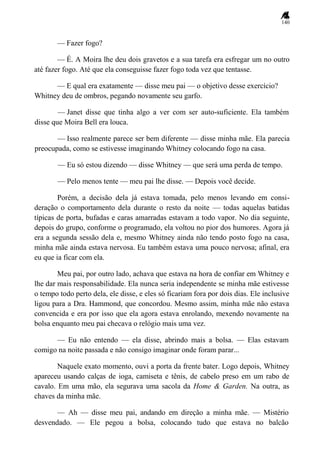 140
— Fazer fogo?
— É. A Moira lhe deu dois gravetos e a sua tarefa era esfregar um no outro
até fazer fogo. Até que ela conseguisse fazer fogo toda vez que tentasse.
— E qual era exatamente — disse meu pai — o objetivo desse exercício?
Whitney deu de ombros, pegando novamente seu garfo.
— Janet disse que tinha algo a ver com ser auto-suficiente. Ela também
disse que Moira Bell era louca.
— Isso realmente parece ser bem diferente — disse minha mãe. Ela parecia
preocupada, como se estivesse imaginando Whitney colocando fogo na casa.
— Eu só estou dizendo — disse Whitney — que será uma perda de tempo.
— Pelo menos tente — meu pai lhe disse. — Depois você decide.
Porém, a decisão dela já estava tomada, pelo menos levando em consi-
deração o comportamento dela durante o resto da noite — todas aquelas batidas
típicas de porta, bufadas e caras amarradas estavam a todo vapor. No dia seguinte,
depois do grupo, conforme o programado, ela voltou no pior dos humores. Agora já
era a segunda sessão dela e, mesmo Whitney ainda não tendo posto fogo na casa,
minha mãe ainda estava nervosa. Eu também estava uma pouco nervosa; afinal, era
eu que ia ficar com ela.
Meu pai, por outro lado, achava que estava na hora de confiar em Whitney e
lhe dar mais responsabilidade. Ela nunca seria independente se minha mãe estivesse
o tempo todo perto dela, ele disse, e eles só ficariam fora por dois dias. Ele inclusive
ligou para a Dra. Hammond, que concordou. Mesmo assim, minha mãe não estava
convencida e era por isso que ela agora estava enrolando, mexendo novamente na
bolsa enquanto meu pai checava o relógio mais uma vez.
— Eu não entendo — ela disse, abrindo mais a bolsa. — Elas estavam
comigo na noite passada e não consigo imaginar onde foram parar...
Naquele exato momento, ouvi a porta da frente bater. Logo depois, Whitney
apareceu usando calças de ioga, camiseta e tênis, de cabelo preso em um rabo de
cavalo. Em uma mão, ela segurava uma sacola da Home & Garden. Na outra, as
chaves da minha mãe.
— Ah — disse meu pai, andando em direção a minha mãe. — Mistério
desvendado. — Ele pegou a bolsa, colocando tudo que estava no balcão
 