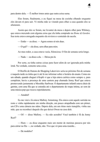141
para dentro dela. — É melhor irmos antes que outra coisa suma.
Eles foram, finalmente, e eu fiquei na mesa da cozinha olhando enquanto
eles davam ré para sair. Vi minha mãe se virando para olhar a casa quando eles se
afastaram.
Assim que eles se foram, me levantei da mesa e depois olhei para Whitney,
que estava mexendo com alguma coisa que ela tinha comprado na Home & Garden.
Sua testa estava enrugada enquanto ela revirava o conteúdo da sacola.
— Então — eu disse. — Agora somos só nós duas.
— O quê? — ela disse, sem olhar para mim.
Ao meu redor, a casa estava vazia, Silenciosa. O fim de semana seria longo.
— Nada — eu disse a ela. — Deixa pra lá.
Por sorte, eu tinha outras coisas para fazer além de ser ignorada pela minha
irmã. Na verdade, somente uma coisa.
O Desfile de Outono do Shopping Lakerview seria no próximo fim de semana
e naquela tarde eu tinha que ir até lá me informar sobre o horário do ensaio. Como era
um sábado, quando cheguei à Kopfs vi que a loja estava caótica como sempre e, para
completar, havia a presença de uma cantora pop chamada Jenny Reef que estava
promovendo justamente a Mooshka Surfwear. O departamento infantil estava cheio de
garotas, com uma fila que se estendia até o departamento de roupa íntima, ao som de
uma música pop que tocava repetidamente.
— Annabel!
Eu me virei e lá estava Mallory Armstrong. Ela estava com aquele sorrisão no
rosto e vinha rapidamente em minha direção, um pouco atrapalhada com um pôster,
um CD e uma câmera nas mãos. Depois dela, em um ritmo mais tranqüilo, vinha sua
mãe, que eu reconheci daquele dia que deixei Owen na casa dele.
— Oi! — disse Mallory. — Eu não acredito! Você também é fã da Jenny
Reef?
— Hum — eu disse enquanto mais um monte de meninas passava por nós
para entrar na fila —, na verdade, não. Tive que vir para uma reunião...
— De modelos?
 