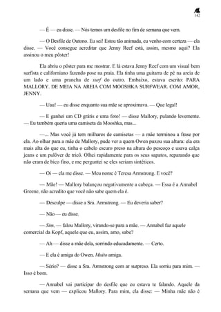 142
— É — eu disse. — Nós temos um desfile no fim de semana que vem.
— O Desfile de Outono. Eu sei! Estou tão animada, eu venho com certeza — ela
disse. — Você consegue acreditar que Jenny Reef está, assim, mesmo aqui? Ela
assinou o meu pôster!
Ela abriu o pôster para me mostrar. E lá estava Jenny Reef com um visual bem
surfista e californiano fazendo pose na praia. Ela tinha uma guitarra de pé na areia de
um lado e uma prancha de surf do outro. Embaixo, estava escrito: PARA
MALLORY. DE MEIA NA AREIA COM MOOSHKA SURFWEAR. COM AMOR,
JENNY.
— Uau! — eu disse enquanto sua mãe se aproximava. — Que legal!
— E ganhei um CD grátis e uma foto! — disse Mallory, pulando levemente.
— Eu também queria uma camiseta da Mooshka, mas...
—... Mas você já tem milhares de camisetas — a mãe terminou a frase por
ela. Ao olhar para a mãe de Mallory, pude ver a quem Owen puxou sua altura: ela era
mais alta do que eu, tinha o cabelo escuro preso na altura do pescoço e usava calça
jeans e um pulôver de tricô. Olhei rapidamente para os seus sapatos, reparando que
não eram de bico fino, e me perguntei se eles seriam sintéticos.
— Oi — ela me disse. — Meu nome é Teresa Armstrong. E você?
— Mãe! — Mallory balançou negativamente a cabeça. — Essa é a Annabel
Greene, não acredito que você não sabe quem ela é.
— Desculpe — disse a Sra. Armstrong. — Eu deveria saber?
— Não — eu disse.
— Sim, — falou Mallory, virando-se para a mãe. — Annabel faz aquele
comercial da Kopf, aquele que eu, assim, amo, sabe?
— Ah — disse a mãe dela, sorrindo educadamente. — Certo.
— E ela é amiga do Owen. Muito amiga.
— Sério? — disse a Sra. Armstrong com ar surpreso. Ela sorriu para mim. —
Isso é bom.
— Annabel vai participar do desfile que eu estava te falando. Aquele da
semana que vem — explicou Mallory. Para mim, ela disse: — Minha mãe não é
 