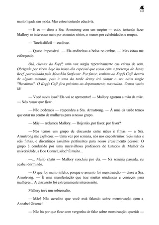 143
muito ligada em moda. Mas estou tentando educá-la.
— E eu — disse a Sra. Armstrong com um suspiro — estou tentando fazer
Mallory se interessar mais por assuntos sérios, e menos por celebridades e roupas.
— Tarefa difícil — eu disse.
— Quase impossível. — Ela endireitou a bolsa no ombro. — Mas estou me
esforçando.
Olá, clientes da Kopf!, uma voz surgiu repentinamente das caixas de som.
Obrigada por virem hoje ao nosso dia especial que conta com a presença de Jenny
Reef, patrocinada pela Mooshka Surfwear. Por favor, venham ao Kopfs Café dentro
de alguns minutos, pois à uma da tarde Jenny irá cantar o seu novo single
"Becalmed". O Kopfs Café fica próximo ao departamento masculino. Vemos vocês
lá!
— Você ouviu isso? Ela vai se apresentar! — Mallory agarrou a mão da mãe.
— Nós temos que ficar.
— Não podemos — respondeu a Sra. Armstrong. — À uma da tarde temos
que estar no centro de mulheres para o nosso grupo.
— Mãe — reclamou Mallory. — Hoje não, por favor, por favor?
— Nós temos um grupo de discussão entre mães e filhas — a Sra.
Armstrong me explicou. — Uma vez por semana, nós nos encontramos. Seis mães e
seis filhas, e discutimos assuntos pertinentes para nosso crescimento pessoal. O
grupo é conduzido por uma maravilhosa professora de Estudos da Mulher da
universidade, a Boo Connel, sabe? É muito...
—... Muito chato — Mallory concluiu por ela. — Na semana passada, eu
acabei dormindo.
— O que foi muito infeliz, porque o assunto foi menstruação — disse a Sra.
Armstrong. — É uma manifestação que traz muitas mudanças e começos para
mulheres... A discussão foi extremamente interessante.
Mallory teve um sobressalto.
— Mãe! Não acredito que você está falando sobre menstruação com a
Annabel Greene!
— Não há por que ficar com vergonha de falar sobre menstruação, querida —
 