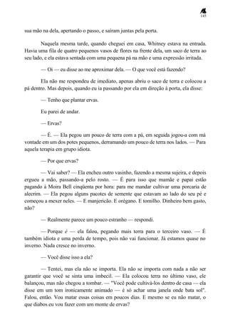 145
sua mão na dela, apertando o passo, e saíram juntas pela porta.
Naquela mesma tarde, quando cheguei em casa, Whitney estava na entrada.
Havia uma fila de quatro pequenos vasos de flores na frente dela, um saco de terra ao
seu lado, e ela estava sentada com uma pequena pá na mão e uma expressão irritada.
— Oi — eu disse ao me aproximar dela. — O que você está fazendo?
Ela não me respondeu de imediato, apenas abriu o saco de terra e colocou a
pá dentro. Mas depois, quando eu ia passando por ela em direção à porta, ela disse:
— Tenho que plantar ervas.
Eu parei de andar.
— Ervas?
— É. — Ela pegou um pouco de terra com a pá, em seguida jogou-a com má
vontade em um dos potes pequenos, derramando um pouco de terra nos lados. — Para
aquela terapia em grupo idiota.
— Por que ervas?
— Vai saber? — Ela encheu outro vasinho, fazendo a mesma sujeira, e depois
ergueu a mão, passando-a pelo rosto. — É para isso que mamãe e papai estão
pagando à Moira Bell cinqüenta por hora: para me mandar cultivar uma porcaria de
alecrim. — Ela pegou alguns pacotes de semente que estavam ao lado do seu pé e
começou a mexer neles. — E manjericão. E orégano. E tomilho. Dinheiro bem gasto,
não?
— Realmente parece um pouco estranho — respondi.
— Porque é — ela falou, pegando mais terra para o terceiro vaso. — É
também idiota e uma perda de tempo, pois não vai funcionar. Já estamos quase no
inverno. Nada cresce no inverno.
— Você disse isso a ela?
— Tentei, mas ela não se importa. Ela não se importa com nada a não ser
garantir que você se sinta uma imbecil. — Ela colocou terra no último vaso, ele
balançou, mas não chegou a tombar. — "Você pode cultivá-los dentro de casa — ela
disse em um tom ironicamente animado — é só achar uma janela onde bata sol".
Falou, então. Vou matar essas coisas em poucos dias. E mesmo se eu não matar, o
que diabos eu vou fazer com um monte de ervas?
 