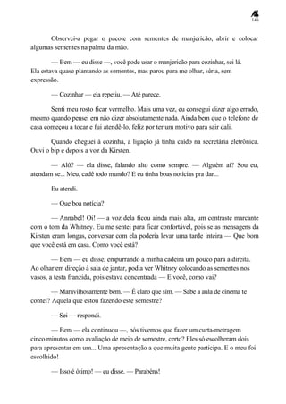 146
Observei-a pegar o pacote com sementes de manjericão, abrir e colocar
algumas sementes na palma da mão.
— Bem — eu disse —, você pode usar o manjericão para cozinhar, sei lá.
Ela estava quase plantando as sementes, mas parou para me olhar, séria, sem
expressão.
— Cozinhar — ela repetiu. — Até parece.
Senti meu rosto ficar vermelho. Mais uma vez, eu consegui dizer algo errado,
mesmo quando pensei em não dizer absolutamente nada. Ainda bem que o telefone de
casa começou a tocar e fui atendê-lo, feliz por ter um motivo para sair dali.
Quando cheguei à cozinha, a ligação já tinha caído na secretária eletrônica.
Ouvi o bip e depois a voz da Kirsten.
— Alô? — ela disse, falando alto como sempre. — Alguém aí? Sou eu,
atendam se... Meu, cadê todo mundo? E eu tinha boas notícias pra dar...
Eu atendi.
— Que boa notícia?
— Annabel! Oi! — a voz dela ficou ainda mais alta, um contraste marcante
com o tom da Whitney. Eu me sentei para ficar confortável, pois se as mensagens da
Kirsten eram longas, conversar com ela poderia levar uma tarde inteira — Que bom
que você está em casa. Como você está?
— Bem — eu disse, empurrando a minha cadeira um pouco para a direita.
Ao olhar em direção à sala de jantar, podia ver Whitney colocando as sementes nos
vasos, a testa franzida, pois estava concentrada — E você, como vai?
— Maravilhosamente bem. — É claro que sim. — Sabe a aula de cinema te
contei? Aquela que estou fazendo este semestre?
— Sei — respondi.
— Bem — ela continuou —, nós tivemos que fazer um curta-metragem
cinco minutos como avaliação de meio de semestre, certo? Eles só escolheram dois
para apresentar em um... Uma apresentação a que muita gente participa. E o meu foi
escolhido!
— Isso é ótimo! — eu disse. — Parabéns!
 