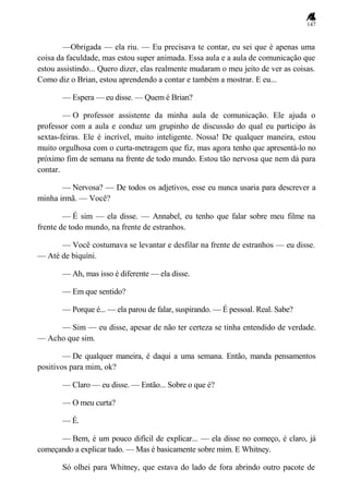 147
—Obrigada — ela riu. — Eu precisava te contar, eu sei que é apenas uma
coisa da faculdade, mas estou super animada. Essa aula e a aula de comunicação que
estou assistindo... Quero dizer, elas realmente mudaram o meu jeito de ver as coisas.
Como diz o Brian, estou aprendendo a contar e também a mostrar. E eu...
— Espera — eu disse. — Quem é Brian?
— O professor assistente da minha aula de comunicação. Ele ajuda o
professor com a aula e conduz um grupinho de discussão do qual eu participo às
sextas-feiras. Ele é incrível, muito inteligente. Nossa! De qualquer maneira, estou
muito orgulhosa com o curta-metragem que fiz, mas agora tenho que apresentá-lo no
próximo fim de semana na frente de todo mundo. Estou tão nervosa que nem dá para
contar.
— Nervosa? — De todos os adjetivos, esse eu nunca usaria para descrever a
minha irmã. — Você?
— É sim — ela disse. — Annabel, eu tenho que falar sobre meu filme na
frente de todo mundo, na frente de estranhos.
— Você costumava se levantar e desfilar na frente de estranhos — eu disse.
— Até de biquíni.
— Ah, mas isso é diferente — ela disse.
— Em que sentido?
— Porque é... — ela parou de falar, suspirando. — É pessoal. Real. Sabe?
— Sim — eu disse, apesar de não ter certeza se tinha entendido de verdade.
— Acho que sim.
— De qualquer maneira, é daqui a uma semana. Então, manda pensamentos
positivos para mim, ok?
— Claro — eu disse. — Então... Sobre o que é?
— O meu curta?
— É.
— Bem, é um pouco difícil de explicar... — ela disse no começo, é claro, já
começando a explicar tudo. — Mas é basicamente sobre mim. E Whitney.
Só olhei para Whitney, que estava do lado de fora abrindo outro pacote de
 