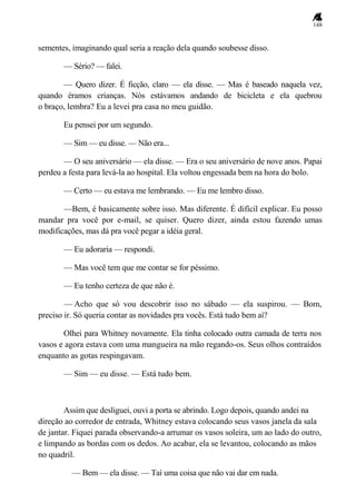 148
sementes, imaginando qual seria a reação dela quando soubesse disso.
— Sério? — falei.
— Quero dizer. É ficção, claro — ela disse. — Mas é baseado naquela vez,
quando éramos crianças. Nós estávamos andando de bicicleta e ela quebrou
o braço, lembra? Eu a levei pra casa no meu guidão.
Eu pensei por um segundo.
— Sim — eu disse. — Não era...
— O seu aniversário — ela disse. — Era o seu aniversário de nove anos. Papai
perdeu a festa para levá-la ao hospital. Ela voltou engessada bem na hora do bolo.
— Certo — eu estava me lembrando. — Eu me lembro disso.
—Bem, é basicamente sobre isso. Mas diferente. É difícil explicar. Eu posso
mandar pra você por e-mail, se quiser. Quero dizer, ainda estou fazendo umas
modificações, mas dá pra você pegar a idéia geral.
— Eu adoraria — respondi.
— Mas você tem que me contar se for péssimo.
— Eu tenho certeza de que não é.
— Acho que só vou descobrir isso no sábado — ela suspirou. — Bom,
preciso ir. Só queria contar as novidades pra vocês. Está tudo bem aí?
Olhei para Whitney novamente. Ela tinha colocado outra camada de terra nos
vasos e agora estava com uma mangueira na mão regando-os. Seus olhos contraídos
enquanto as gotas respingavam.
— Sim — eu disse. — Está tudo bem.
Assim que desliguei, ouvi a porta se abrindo. Logo depois, quando andei na
direção ao corredor de entrada, Whitney estava colocando seus vasos janela da sala
de jantar. Fiquei parada observando-a arrumar os vasos soleira, um ao lado do outro,
e limpando as bordas com os dedos. Ao acabar, ela se levantou, colocando as mãos
no quadril.
— Bem — ela disse. — Taí uma coisa que não vai dar em nada.
 
