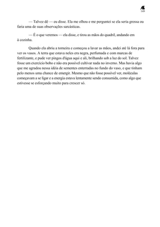 149
— Talvez dê — eu disse. Ela me olhou e me perguntei se ela seria grossa ou
faria uma de suas observações sarcásticas.
— É o que veremos — ela disse, e tirou as mãos do quadril, andando em
à cozinha.
Quando ela abriu a torneira e começou a lavar as mãos, andei até lá fora para
ver os vasos. A terra que estava neles era negra, perfumada e com marcas de
fertilizante, e pude ver pingos d'água aqui e ali, brilhando sob a luz do sol. Talvez
fosse um exercício bobo e não era possível cultivar nada no inverno. Mas havia algo
que me agradou nessa idéia de sementes enterradas no fundo do vaso, e que tinham
pelo menos uma chance de emergir. Mesmo que não fosse possível ver, moléculas
começavam a se ligar e a energia estava lentamente sendo consumida, como algo que
estivesse se esforçando muito para crescer só.
 