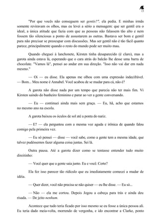 15
"Por que vocês não conseguem ser gentis?", ela pedia. E minhas irmãs
somente reviravam os olhos, mas eu levei a sério a mensagem: que ser gentil era o
ideal, a única atitude que fazia com que as pessoas não falassem tão alto e nem
fossem tão silenciosas a ponto de assustarem as outras. Bastava ser bom e gentil
para não precisar se preocupar com discussões. Mas ser gentil não é tão fácil quanto
parece, principalmente quando o resto do mundo pode ser muito mau.
Quando cheguei à lanchonete, Kirsten tinha desaparecido (é claro), mas a
garota ainda estava lá, esperando que o cara atrás do balcão lhe desse uma barra de
chocolate. "Vamos lá", pensei ao andar em sua direção. "Isso não vai dar em nada
mesmo."
— Oi — eu disse. Ela apenas me olhou com uma expressão indecifrável.
— Bom... Meu nome é Annabel. Você acabou de se mudar para cá, não é?
A garota não disse nada por um tempo que parecia não ter mais fim. Vi
Kirsten saindo do banheiro feminino e parar ao ver a gente conversando.
— Eu — continuei ainda mais sem graça. — Eu, hã, acho que estamos
no mesmo ano na escola.
A garota baixou os óculos de sol até a ponta do nariz.
— E? — ela perguntou com a mesma voz aguda e irônica de quando falou
comigo pela primeira vez.
— Eu só pensei — disse — você sabe, como a gente tem a mesma idade, que
talvez pudéssemos fazer alguma coisa juntas. Sei lá.
Outra pausa. Até a garota dizer como se tentasse entender tudo muito
direitinho:
— Você quer que a gente saia junto. Eu e você. Certo?
Ela fez isso parecer tão ridículo que eu imediatamente comecei a mudar de
idéia.
— Quer dizer, você não precisa se não quiser — eu lhe disse. — Eu só...
— Não — ela me cortou. Depois Jogou a cabeça para trás e ainda deu
risada. — De jeito nenhum.
Acontece que tudo teria ficado por isso mesmo se eu fosse a única pessoa ali.
Eu teria dado meia-volta, morrendo de vergonha, e ido encontrar a Clarke, ponto
 