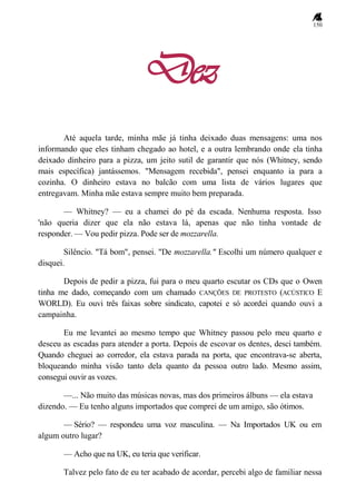 150
Dez
Até aquela tarde, minha mãe já tinha deixado duas mensagens: uma nos
informando que eles tinham chegado ao hotel, e a outra lembrando onde ela tinha
deixado dinheiro para a pizza, um jeito sutil de garantir que nós (Whitney, sendo
mais específica) jantássemos. "Mensagem recebida", pensei enquanto ia para a
cozinha. O dinheiro estava no balcão com uma lista de vários lugares que
entregavam. Minha mãe estava sempre muito bem preparada.
— Whitney? — eu a chamei do pé da escada. Nenhuma resposta. Isso
'não queria dizer que ela não estava lá, apenas que não tinha vontade de
responder. — Vou pedir pizza. Pode ser de mozzarella.
Silêncio. "Tá bom", pensei. "De mozzarella." Escolhi um número qualquer e
disquei.
Depois de pedir a pizza, fui para o meu quarto escutar os CDs que o Owen
tinha me dado, começando com um chamado CANÇÕES DE PROTESTO (ACÚSTICO E
WORLD). Eu ouvi três faixas sobre sindicato, capotei e só acordei quando ouvi a
campainha.
Eu me levantei ao mesmo tempo que Whitney passou pelo meu quarto e
desceu as escadas para atender a porta. Depois de escovar os dentes, desci também.
Quando cheguei ao corredor, ela estava parada na porta, que encontrava-se aberta,
bloqueando minha visão tanto dela quanto da pessoa outro lado. Mesmo assim,
consegui ouvir as vozes.
—... Não muito das músicas novas, mas dos primeiros álbuns — ela estava
dizendo. — Eu tenho alguns importados que comprei de um amigo, são ótimos.
— Sério? — respondeu uma voz masculina. — Na Importados UK ou em
algum outro lugar?
— Acho que na UK, eu teria que verificar.
Talvez pelo fato de eu ter acabado de acordar, percebi algo de familiar nessa
 