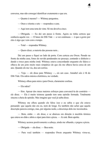151
conversa, mas não consegui identificar exatamente o que era.
— Quanto é mesmo? — Whitney perguntou.
— Onze e oitenta e sete — respondeu o cara.
— Aqui tem uma nota de vinte. Só me devolva cinco.
— Obrigada. — Eu dei um passo à frente. Agora eu tinha certeza que
conhecia aquela voz. — O lance do Ebb Tide — a voz continuou — é que o gosto por
eles é algo que vem com o tempo.
— Total — respondeu Whitney.
— Quero dizer, a maioria das pessoas nem...
Dei um passo e fiquei ao lado da porta. Com certeza era Owen. Parado na
frente da minha casa, fones de ouvido pendurados no pescoço, contando o dinheiro e
dando o troco para minha irmã. Whitney estava concordando enquanto ele falava e
olhava de um jeito muito mais simpático do que ela me olhava havia cerca de um
ano. Quando ele me viu, deu um sorriso.
— Veja — ele disse para Whitney —, eis um caso. Annabel não é fã do
Ebb Tide. Ela odeia música eletrônica, na verdade.
Whitney olhou para mim e para Owen, claramente confusa.
— Ela odeia?
— Sim. Apesar dos meus maiores esforços para convencê-la do contrário —
ele disse. — Ela é muito teimosa quando tem uma opinião formada. Totalmente
sincera e cheia de opinião. Mas imagino que você já saiba disso.
Whitney me olhou quando ele falou isso e eu sabia o que ela estava
pensando: que aquela não era eu, nem de longe. Eu também não achei que aquela
descrição parecia comigo, mas, por alguma razão, a descrença dela me incomodou.
— Bem, então — ele disse, e se abaixou em direção à mochila térmica
que estava no chão e abriu o zíper para tirar a pizza. — Aí está. Bom apetite.
Whitney acenou positivamente a cabeça, ainda me olhando, e pegou a pizza.
— Obrigada — ela disse. — Boa noite.
— Para você também — respondeu Owen enquanto Whitney virou-se,
 