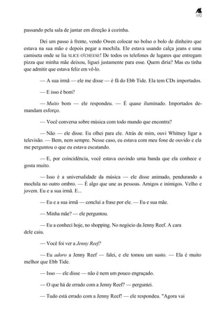 152
passando pela sala de jantar em direção à cozinha.
Dei um passo à frente, vendo Owen colocar no bolso o bolo de dinheiro que
estava na sua mão e depois pegar a mochila. Ele estava usando calça jeans e uma
camiseta onde se lia SLICE O'CHEESE! De todos os telefones de lugares que entregam
pizza que minha mãe deixou, liguei justamente para esse. Quem diria? Mas eu tinha
que admitir que estava feliz em vê-lo.
— A sua irmã — ele me disse — é fã do Ebb Tide. Ela tem CDs importados.
— E isso é bom?
— Muito bom — ele respondeu. — É quase iluminado. Importados de-
mandam esforço.
— Você conversa sobre música com todo mundo que encontra?
— Não — ele disse. Eu olhei para ele. Atrás de mim, ouvi Whitney ligar a
televisão. — Bem, nem sempre. Nesse caso, eu estava com meu fone de ouvido e ela
me perguntou o que eu estava escutando.
— E, por coincidência, você estava ouvindo uma banda que ela conhece e
gosta muito.
— Isso é a universalidade da música — ele disse animado, pendurando a
mochila no outro ombro. — É algo que une as pessoas. Amigos e inimigos. Velho e
jovem. Eu e a sua irmã. E...
— Eu e a sua irmã — concluí a frase por ele. — Eu e sua mãe.
— Minha mãe? — ele perguntou.
— Eu a conheci hoje, no shopping. No negócio da Jenny Reef. A cara
dele caiu.
— Você foi ver a Jenny Reef?
— Eu adoro a Jenny Reef — falei, e ele tomou um susto. — Ela é muito
melhor que Ebb Tide.
— Isso — ele disse — não é nem um pouco engraçado.
— O que há de errado com a Jenny Reef? — perguntei.
— Tudo está errado com a Jenny Reef! — ele respondeu. "Agora vai
 