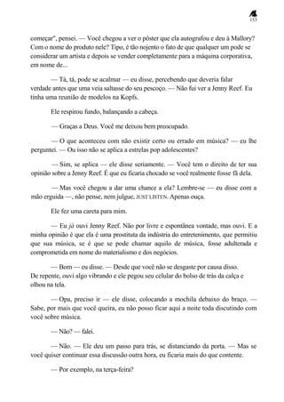 153
começar", pensei. — Você chegou a ver o pôster que ela autografou e deu à Mallory?
Com o nome do produto nele? Tipo, é tão nojento o fato de que qualquer um pode se
considerar um artista e depois se vender completamente para a máquina corporativa,
em nome de...
— Tá, tá, pode se acalmar — eu disse, percebendo que deveria falar
verdade antes que uma veia saltasse do seu pescoço. — Não fui ver a Jenny Reef. Eu
tinha uma reunião de modelos na Kopfs.
Ele respirou fundo, balançando a cabeça.
— Graças a Deus. Você me deixou bem preocupado.
— O que aconteceu com não existir certo ou errado em música? — eu lhe
perguntei. — Ou isso não se aplica a estrelas pop adolescentes?
— Sim, se aplica — ele disse seriamente. — Você tem o direito de ter sua
opinião sobre a Jenny Reef. É que eu ficaria chocado se você realmente fosse fã dela.
— Mas você chegou a dar uma chance a ela? Lembre-se — eu disse com a
mão erguida —, não pense, nem julgue, JUST LISTEN. Apenas ouça.
Ele fez uma careta para mim.
— Eu já ouvi Jenny Reef. Não por livre e espontânea vontade, mas ouvi. E a
minha opinião é que ela é uma prostituta da indústria do entretenimento, que permitiu
que sua música, se é que se pode chamar aquilo de música, fosse adulterada e
comprometida em nome do materialismo e dos negócios.
— Bom — eu disse. — Desde que você não se desgaste por causa disso.
De repente, ouvi algo vibrando e ele pegou seu celular do bolso de trás da calça e
olhou na tela.
— Opa, preciso ir — ele disse, colocando a mochila debaixo do braço. —
Sabe, por mais que você queira, eu não posso ficar aqui a noite toda discutindo com
você sobre música.
— Não? — falei.
— Não. — Ele deu um passo para trás, se distanciando da porta. — Mas se
você quiser continuar essa discussão outra hora, eu ficaria mais do que contente.
— Por exemplo, na terça-feira?
 