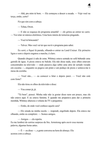 154
— Ahã, pra mim tá bom. — Ele começou a descer a escada. — Vejo você na
terça, então, certo?
Fiz que sim com a cabeça.
— Tchau, Owen.
— E não se esqueça do programa amanhã! — ele gritou ao entrar no carro.
— Vai rolar só música eletrônica. Uma hora inteira de torneiras pingando.
— Você tá brincando?
— Talvez. Mas você vai ter que ouvir o programa para saber.
Eu sorri, e fiquei lá parada, olhando-o entrar na Land Cruiser. Ele primeiro
ligou o som e depois engatou a marcha, é claro.
Quando cheguei à sala de estar, Whitney estava sentada no sofá bebendo uma
garrafa de água. A pizza estava no balcão. Ela não disse nada, seus olhos estavam
concentrados na televisão — onde passava algo sobre uma atriz de seriado viciada
em cocaína —, enquanto eu pegava um prato e um pedaço de pizza e sentava-me à
mesa da cozinha.
— Você não... — eu comecei a falar e depois parei. — Você não está
com fome?
Ela não tirou os olhos da televisão e disse:
— Vou comer já, já.
"Tá bom", pensei. Minha mãe não ia gostar disso nem um pouco, mas ela
não estava aqui. E eu estava faminta. E quando me preparava para dar a primeira
mordida, Whitney abaixou o volume da TV e perguntou:
— Então, de onde você conhece aquele cara?
— Ele estuda na minha escola — respondi, engolindo depois. Ela estava me
olhando, então eu completei. — Somos amigos.
— Amigos — ela repetiu.
Eu me lembrei do sorriso surpreso da Sra. Armstrong após ouvir essa mesma
palavra, algumas horas antes.
— É — eu disse —, a gente conversa na hora do almoço. Ela
acenou com a cabeça.
 