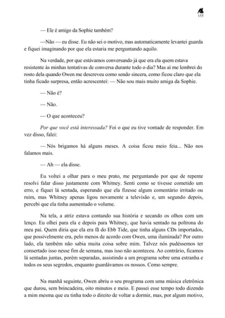 155
— Ele é amigo da Sophie também?
—Não — eu disse. Eu não sei o motivo, mas automaticamente levantei guarda
e fiquei imaginando por que ela estaria me perguntando aquilo.
Na verdade, por que estávamos conversando já que era ela quem estava
resistente às minhas tentativas de conversa durante todo o dia? Mas aí me lembrei do
rosto dela quando Owen me descreveu como sendo sincera, como ficou claro que ela
tinha ficado surpresa, então acrescentei: — Não sou mais muito amiga da Sophie.
— Não é?
— Não.
— O que aconteceu?
Por que você está interessada? Foi o que eu tive vontade de responder. Em
vez disso, falei:
— Nós brigamos há alguns meses. A coisa ficou meio feia... Não nos
falamos mais.
— Ah — ela disse.
Eu voltei a olhar para o meu prato, me perguntando por que de repente
resolvi falar disso justamente com Whitney. Senti como se tivesse cometido um
erro, e fiquei lá sentada, esperando que ela fizesse algum comentário irritado ou
ruim, mas Whitney apenas ligou novamente a televisão e, um segundo depois,
percebi que ela tinha aumentado o volume.
Na tela, a atriz estava contando sua história e secando os olhos com um
lenço. Eu olhei para ela e depois para Whitney, que havia sentado na poltrona do
meu pai. Quem diria que ela era fã do Ebb Tide, que tinha alguns CDs importados,
que possivelmente era, pelo menos de acordo com Owen, uma iluminada? Por outro
lado, ela também não sabia muita coisa sobre mim. Talvez nós pudéssemos ter
consertado isso nesse fim de semana, mas isso não aconteceu. Ao contrário, ficamos
lá sentadas juntas, porém separadas, assistindo a um programa sobre uma estranha e
todos os seus segredos, enquanto guardávamos os nossos. Como sempre.
Na manhã seguinte, Owen abriu o seu programa com uma música eletrônica
que durou, sem brincadeira, oito minutos e meio. E passei esse tempo todo dizendo
a mim mesma que eu tinha todo o direito de voltar a dormir, mas, por algum motivo,
 