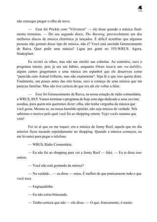 156
não consegui pregar o olho de novo.
— Esse foi Prickle com "Velveteen" — ele disse quando a música final-
mente terminou. — Do seu segundo disco, The Burning, provavelmente um dos
melhores discos de música eletrônica já lançados. É difícil acreditar que algumas
pessoas não gostam desse tipo de música, não é? Você está ouvindo Gerenciamento
de Raiva. Quer pedir uma música? Ligue pra gente no 555-WRUS. Agora,
Snakeplant.
Eu revirei os olhos, mas não me enrolei nas cobertas. Ao contrário, ouvi o
programa inteiro, pois já era um hábito, enquanto Owen tocava uns roc-kabillys,
alguns cantos gregorianos e uma música em espanhol que ele descreveu como
"parecida com Astrud Gilberto, mas não exatamente". Seja lá o que isso queria dizer.
Finalmente, um pouco antes das oito horas, ouvi o começo de uma música que me
pareceu familiar. Mas não tive certeza do que era até ele voltar a falar.
— Esse foi Gerenciamento de Raiva, na nossa estação de rádio comunitária,
a WRUS, 89,9. Vamos terminar o programa de hoje com algo dedicado a uma ouvinte
assídua, para quem nós queremos dizer: olha, não tenha vergonha da música que
você gosta. Mesmo se, na nossa humilde opinião, não seja música de verdade. Nós
sabemos o motivo pelo qual você foi ao shopping ontem. Vejo vocês semana que
vem!
Foi só aí que eu me toquei: era a música da Jenny Reef, aquela que no dia
anterior ficou tocando repetidamente no shopping. Quando a música começou, eu
me levantei para pegar o telefone.
— WRUS, Rádio Comunitária.
— Eu não fui ao shopping para ver a Jenny Reef — falei. — Eu te disse isso
ontem.
— Você não está gostando da música?
— Na verdade... — eu disse — estou. É melhor do que praticamente tudo o que
você toca.
— Engraçadinha.
— Eu não estou brincando.
— Tenho certeza que não — ele disse. — O que, francamente, é muito.
 