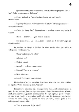 157
— Quase tão triste quanto você tocando Jenny Reef no seu programa. Ow, é
isso? Todos os hits na ponta da língua?
— É para ser irônico! Eu sorri, colocando uma mecha de cabelo
atrás da orelha.
— Fique repetindo isso para você mesmo. Ele bufou alto e eu pude ouvir o
som no alto-falante.
— Chega de Jenny Reef. Responda-me o seguinte: o que você acha de
bacon?
— Bacon — eu repeti. — Qual música foi essa?
— Não é uma música É a comida. Sabe, bacon? Feito de porco? Pedaços em
uma frigideira?
De verdade, eu afastei o telefone da minha orelha, olhei para ele e o
coloquei no ouvido de novo.
— O que você me diz. Tá a fim?
— A fim do quê?
— Café da manhã.
— Agora? — eu disse, vendo a hora.
— Por quê? Você já tem planos?
— Bem, não, mas...
— Legal. Te pego em vinte minutos.
Ele desligou. Coloquei o telefone de volta na base e me virei para me olhar
no espelho. "Vinte minutos", pensei. "Beleza."
Em dezenove minutos e meio consegui tomar banho, colocar roupa e sair na
porta de casa, onde eu já estava esperando quando Owen parou na calçada. Whitney
ainda estava dormindo, portanto eu não precisei dar explicações, o que foi uma mão
na roda já que eu não teria uma boa justificativa para dar. Enquanto eu andava em
direção ao carro, Rolly, que estava no banco da frente, abriu a porta e saiu,
deixando-a aberta para mim.
— Você se lembra do Rolly, não é?
 
