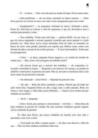 158
— É— eu disse. — Mas você não precisa mudar de lugar. Posso sentar atrás.
— Sem problemas — ele me disse, sentando no banco traseiro. — Além
disso, preciso ter certeza se estou com todo o meu equipamento para mais tarde.
— Equipamento? — eu perguntei, entrando no carro e fechando a porta.
Owen fez sinal para eu colocar o cinto de segurança, o que fiz, deixando-o usar o
martelo para prender o cinto.
— Para trabalhar. Tenho uma aula hoje — explicou Rolly. Ao me virar, vi
que ele estava segurando o mesmo capacete vermelho que usava quando o vi pela
primeira vez. Além disso, havia várias almofadas finas de todos os tamanhos no
banco do carro: uma grande, parecida com aquelas que árbitros usam, outras com
formato de tubo e um par de luvas bem grossas. — É nível intermediário. Tenho que
me proteger bem.
— Certo — eu disse, enquanto Owen engatava a ré, saindo da entrada da
minha casa. — Mas, como você conseguiu um trabalho assim?
— Da mesma forma que a maioria dos trabalhos — ele respondeu co-
locando a almofada no banco. — Respondi a um anúncio. No começo, eu atendia ao
telefone e matriculava as pessoas nas aulas. Mas aí, um cara se machucou feio e saiu
de lá, então fui promovido à atacante.
— Ou rebaixado — disse Owen. — Depende do ponto de vista.
— Ah, não — Rolly lhe disse, acenando a cabeça. Percebi que ele tinha um
jeito muito doce. Enquanto Owen era alto e largo, mais o estilo atacante, Rolly era
menor e mais magro, e tinha olhos azuis brilhantes. — Atacar é bem melhor do que
trabalho no escritório.
— Ah é? — perguntei.
—Claro. Assim, pra começar, é emocionante — ele disse. — Além disso, dá
para conhecer as pessoas de verdade. Há uma conexão verdadeira quando alguém
está te enchendo de porrada.
Eu olhei para Owen, que estava mudando de marcha com uma mão e
ajustando o som com a outra.
— Você pode me olhar o quanto quiser — ele disse sem desviar o olhar da
rua. — Não vou fazer nenhum comentário sobre isso.
 