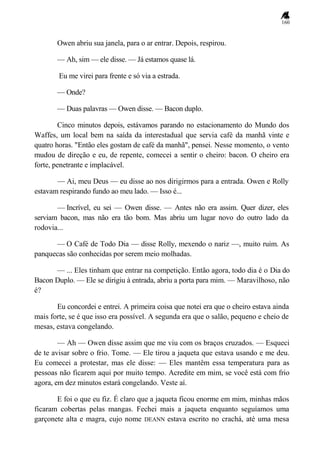 160
Owen abriu sua janela, para o ar entrar. Depois, respirou.
— Ah, sim — ele disse. — Já estamos quase lá.
Eu me virei para frente e só via a estrada.
— Onde?
— Duas palavras — Owen disse. — Bacon duplo.
Cinco minutos depois, estávamos parando no estacionamento do Mundo dos
Waffes, um local bem na saída da interestadual que servia café da manhã vinte e
quatro horas. "Então eles gostam de café da manhã", pensei. Nesse momento, o vento
mudou de direção e eu, de repente, comecei a sentir o cheiro: bacon. O cheiro era
forte, penetrante e implacável.
— Ai, meu Deus — eu disse ao nos dirigirmos para a entrada. Owen e Rolly
estavam respirando fundo ao meu lado. — Isso é...
— Incrível, eu sei — Owen disse. — Antes não era assim. Quer dizer, eles
serviam bacon, mas não era tão bom. Mas abriu um lugar novo do outro lado da
rodovia...
— O Café de Todo Dia — disse Rolly, mexendo o nariz —, muito ruim. As
panquecas são conhecidas por serem meio molhadas.
— ... Eles tinham que entrar na competição. Então agora, todo dia é o Dia do
Bacon Duplo. — Ele se dirigiu à entrada, abriu a porta para mim. — Maravilhoso, não
é?
Eu concordei e entrei. A primeira coisa que notei era que o cheiro estava ainda
mais forte, se é que isso era possível. A segunda era que o salão, pequeno e cheio de
mesas, estava congelando.
— Ah — Owen disse assim que me viu com os braços cruzados. — Esqueci
de te avisar sobre o frio. Tome. — Ele tirou a jaqueta que estava usando e me deu.
Eu comecei a protestar, mas ele disse: — Eles mantêm essa temperatura para as
pessoas não ficarem aqui por muito tempo. Acredite em mim, se você está com frio
agora, em dez minutos estará congelando. Veste aí.
E foi o que eu fiz. É claro que a jaqueta ficou enorme em mim, minhas mãos
ficaram cobertas pelas mangas. Fechei mais a jaqueta enquanto seguíamos uma
garçonete alta e magra, cujo nome DEANN estava escrito no crachá, até uma mesa
 
